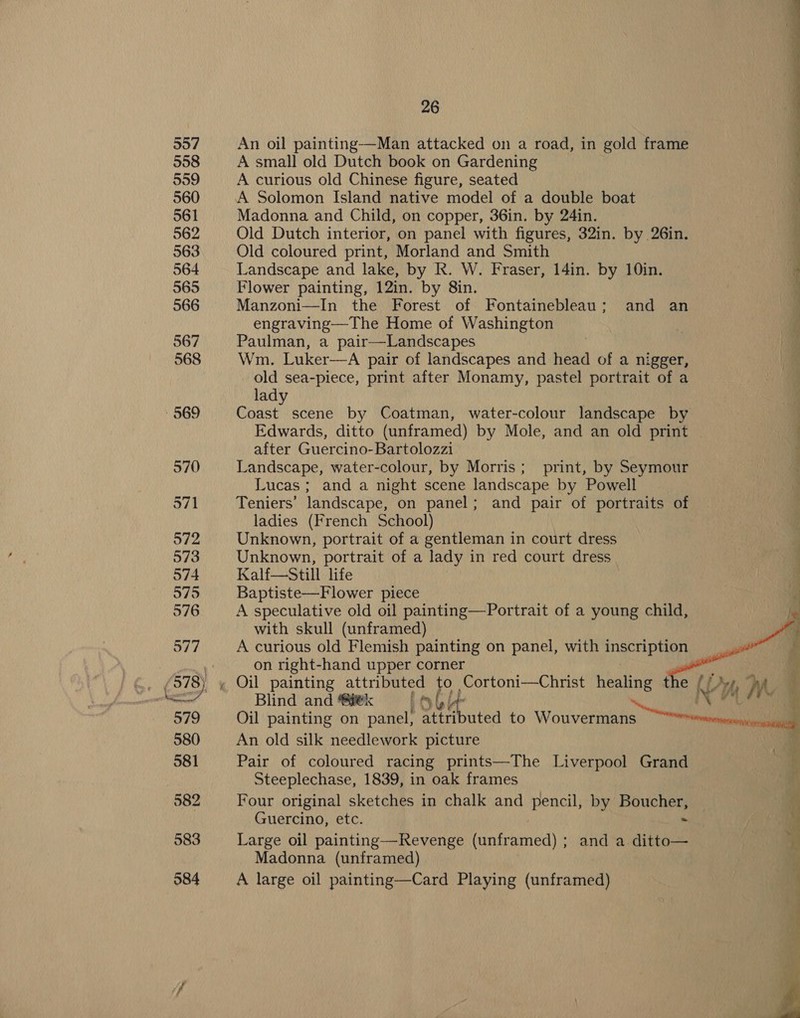 An oil painting—Man attacked on a road, in gold frame A small old Dutch book on Gardening A curious old Chinese figure, seated Madonna and Child, on copper, 36in. by 24in. Old Dutch interior, on panel with figures, 32in. by 26in. Old coloured print, Morland and Smith Landscape and lake, by R. W. Fraser, 14in. by 10in. Flower painting, 12in. by 8in. Manzoni—In the Forest of Fontainebleau; and an engraving—The Home of Washington Paulman, a pair—Landscapes , Wm. Luker—A pair of landscapes and head of a nigger, old sea-piece, print after Monamy, pastel portrait of a lad Giese scene by Coatman, water-colour landscape by | : Edwards, ditto (unframed) by Mole, and an old print after Guercino-Bartolozzi | ; Landscape, water-colour, by Morris; print, by Seymour i ie Lucas ; and a night scene landscape by Powell Teniers’ landscape, on panel; and pair of portraits of ladies (French School) Unknown, portrait of a gentleman in court dress Unknown, portrait of a lady in red court dress Kalf—Still life Baptiste—Flower piece ig  A speculative old oil painting—Portrait of a young child, Nt with skull (unframed) a A curious old Flemish painting on panel, with ne alt e  on right-hand upper corner Blind and @#@k | Lolly arses Ga ¢! Oil painting on panel; attributed to Wouvermans a An old silk needlework picture Pair of coloured racing prints—The Liverpool Grand Steeplechase, 1839, in oak frames Four original sketches in chalk and pencil, by Boucher, Guercino, etc. = Large oil painting—Revenge (unframed) ; and a ditto— Madonna (unframed) A large oil painting—Card Playing (unframed) Swain. ig, <_ ~~ a ee ae Os le =- gh os &amp; ==