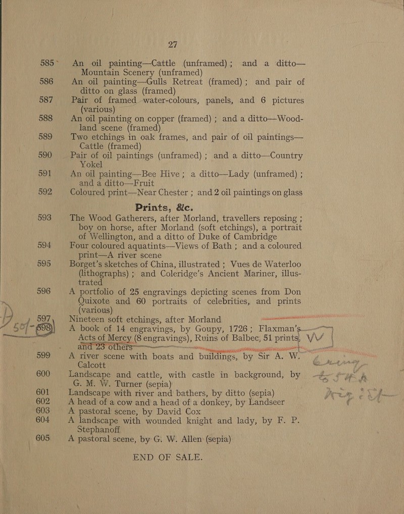  An oil painting—Cattle (unframed); and a ditto— Mountain Scenery (unframed) An oil painting—Gulls Retreat (framed); and pair of ditto on glass (framed) | | Pair of framed water- colours, panels, and 6 pictures (various) An oil painting on copper (framed) ; and a ditto—Wood- land scene (framed) | Two etchings in oak frames, and pair of oil paintings— Cattle (framed) Pair of oil paintings (unframed); and a ditto—Country Yokel An oil painting—Bee Hive; a ditto—Lady (unframed) ; and a ditto—Fruit Coloured print—Near Chester ; and 2 oil paintings on glass Prints, &amp;c. The Wood Gatherers, after Morland, travellers reposing ; boy on horse, after Morland (soft etchings), a portrait of Wellington, and a ditto of Duke of Cambridge Four coloured aquatints—Views of Bath ; and a coloured print—A river scene Borget’s sketches of China, illustrated ; Vues de Waterloo (lithographs) ; and Coleridge’s Ancient Mariner, illus- trated A portfolio of 25 engravings depicting scenes from Don Quixote and 60 portraits of celebrities, and prints (various) Nineteen soft etchings, after Morland Dine pane AA Ee and 23 others--—~——— A river scene with boats and ‘bance “by. “Sir. AS “WwW. Calcott Landscape and cattle, with castle in background, by G. M. W. Turner (sepia) Landscape with river and bathers, by ditto (sepia) A head of a cow and a head of a donkey, by Landseer A pastoral scene, by David Cox A landscape with wounded knight and lady, by F. P. Stephanoff A pastoral scene, by G. W. Allen (sepia) END OF SALE.