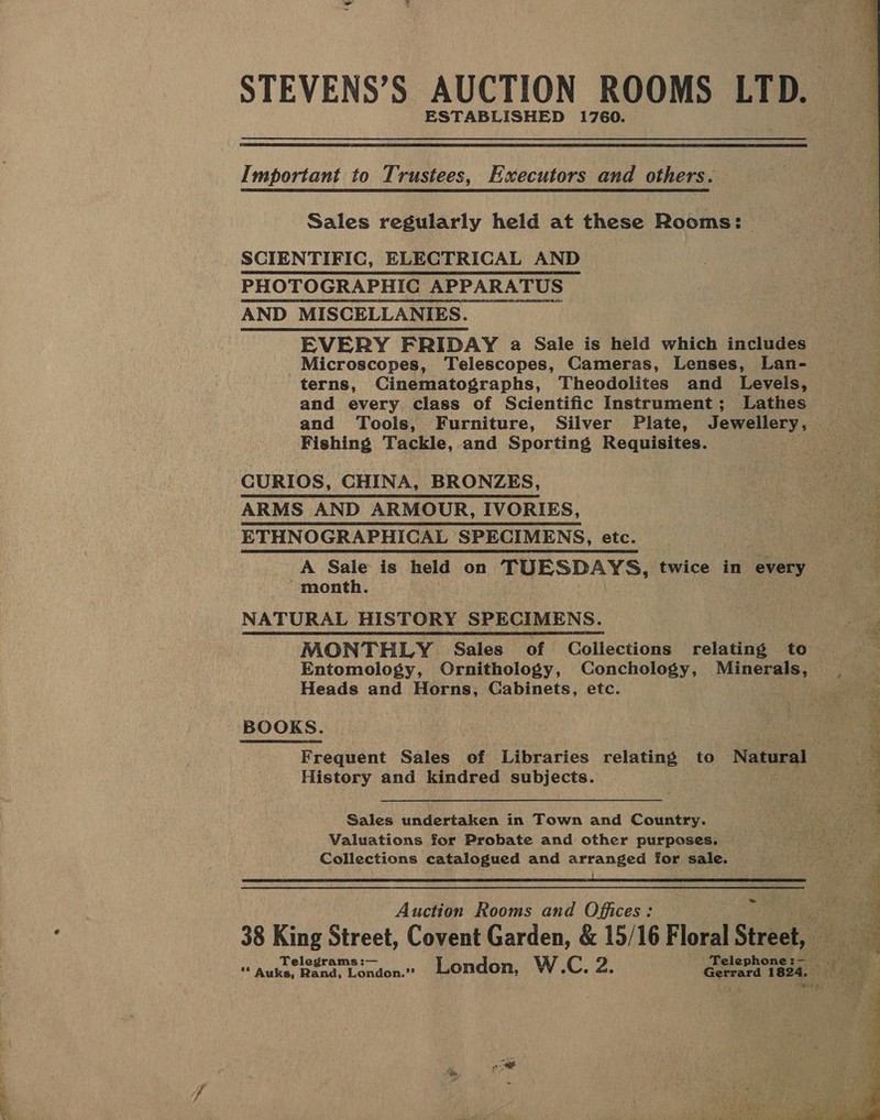 a alll STEVENS’S AUCTION ROOMS LTD. ESTABLISHED 1760.  Important to Trustees, Executors and others. Sales regularly held at these Rooms: SCIENTIFIC, ELECTRICAL AND PHOTOGRAPHIC APPARATUS AND MISCELLANIES. EVERY FRIDAY a2 Sale is held which includes Microscopes, Telescopes, Cameras, Lenses, Lan- terns, Cinematographs, Theodolites and Levels, and every class of Scientific Instrument; Lathes Fishing Tackle, and Sporting Requisites. CURIOS, CHINA, BRONZES, ARMS AND ARMOUR, IVORIES, ETHNOGRAPHICAL SPECIMENS, etc. “month. NATURAL HISTORY SPECIMENS. MONTHLY Sales of Collections relating to Heads and Horns, Cabinets, etc. BOOKS. Frequent Sales of Libraries relating to Natural History and kindred subjects. Sales undertaken in Town and Country. Valuations for Probate and other purposes. Collections catalogued and arranged for sale.  Auction Rooms and Offices:  Wear  