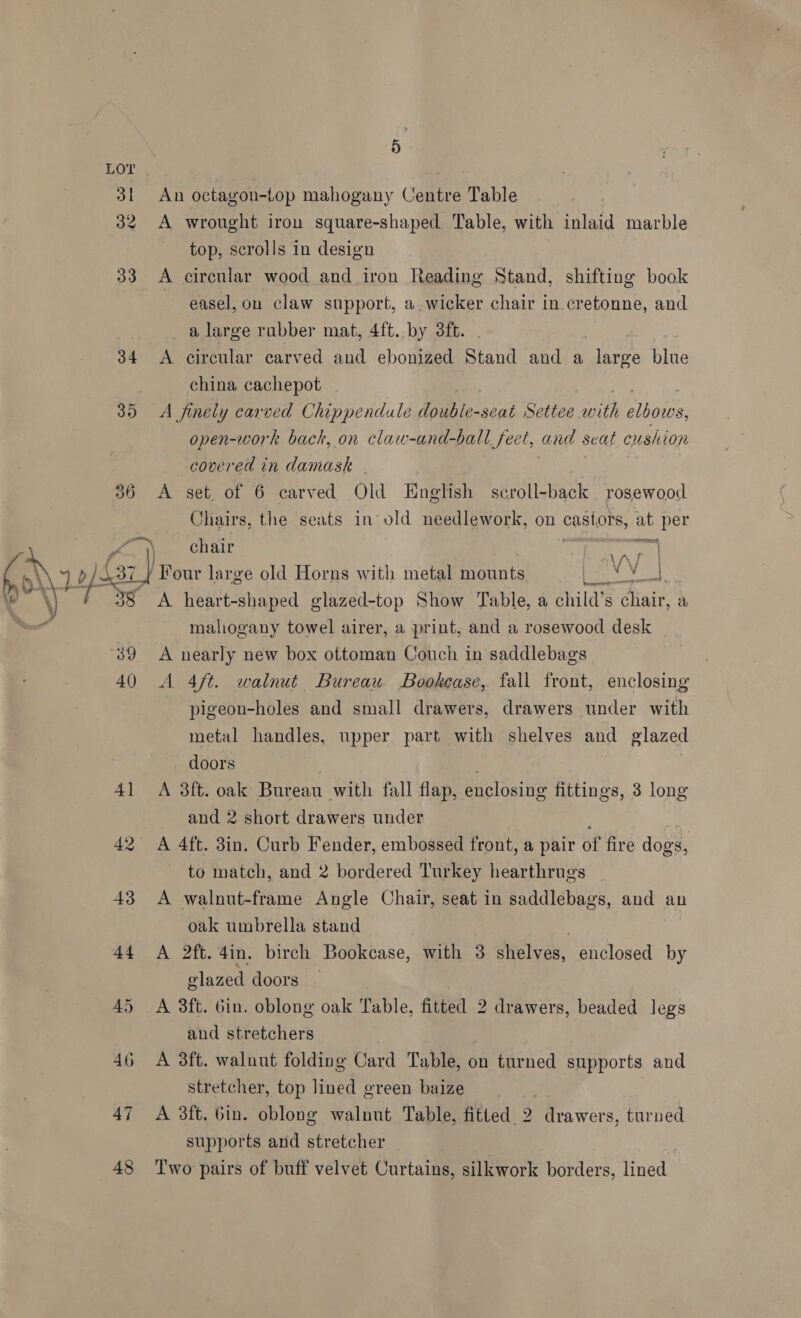  31 32 33 34 36 437 38 39 4() 47 48 D An octagon-top mahogany Centre Table A wrought iron square-shaped Table, with inlaid marble top, scrolls in design A circular wood and iron Reading Stand, shifting book easel, on claw support, a wicker chair in cretonne, and _ a large rabber mat, 4ft. by 3ft. A circular carved and ebonized Stand and a hire Ane china cachepot A finely carved Chippendale double- seat Settee hs, elbows, open-work back, on claw-and-ball feet, and seat cushion covered in damask . A set. of 6 carved Old English scroll-back rosewood Chairs, the seats in’ a needlework, on ae ag a piper chair / Pour large old Horns with metal mounts eae A heart-shaped glazed-top Show Table, a child’s chair, a mahogany towel airer, a print, and a rosewood desk A nearly new box ottoman Couch in saddlebags A 4ft. walnut Bureau Bookease, fall front, enclosing pigeon-holes and small drawers, drawers under with metal handles, upper part with shelves and glazed doors A 3ft. oak Bureau with fall flap, enclosing fittings, 3 long and 2 short drawers under A 4ft. 3in. Curb Fender, embossed front, a pair of fire dogs, | to match, and 2 bordered Turkey hearthrugs A walnut-frame Angle Chair, seat in saddlebags, and an oak umbrella stand A 2ft. 4in. birch Bookcase, with 3 shelves, enclosed by glazed doors A 3ft. Gin. oblong oak Table, fitted 2 drawers, beaded legs and stretchers | A 3ft. walnut folding Card Table, on turned supports and stretcher, top lined green baize | A 3ft. Gin. oblong walnut Table, fitted. 2 drawers, turned supports and stretcher | Two pairs of buff velvet Curtains, silkwork borders, lined