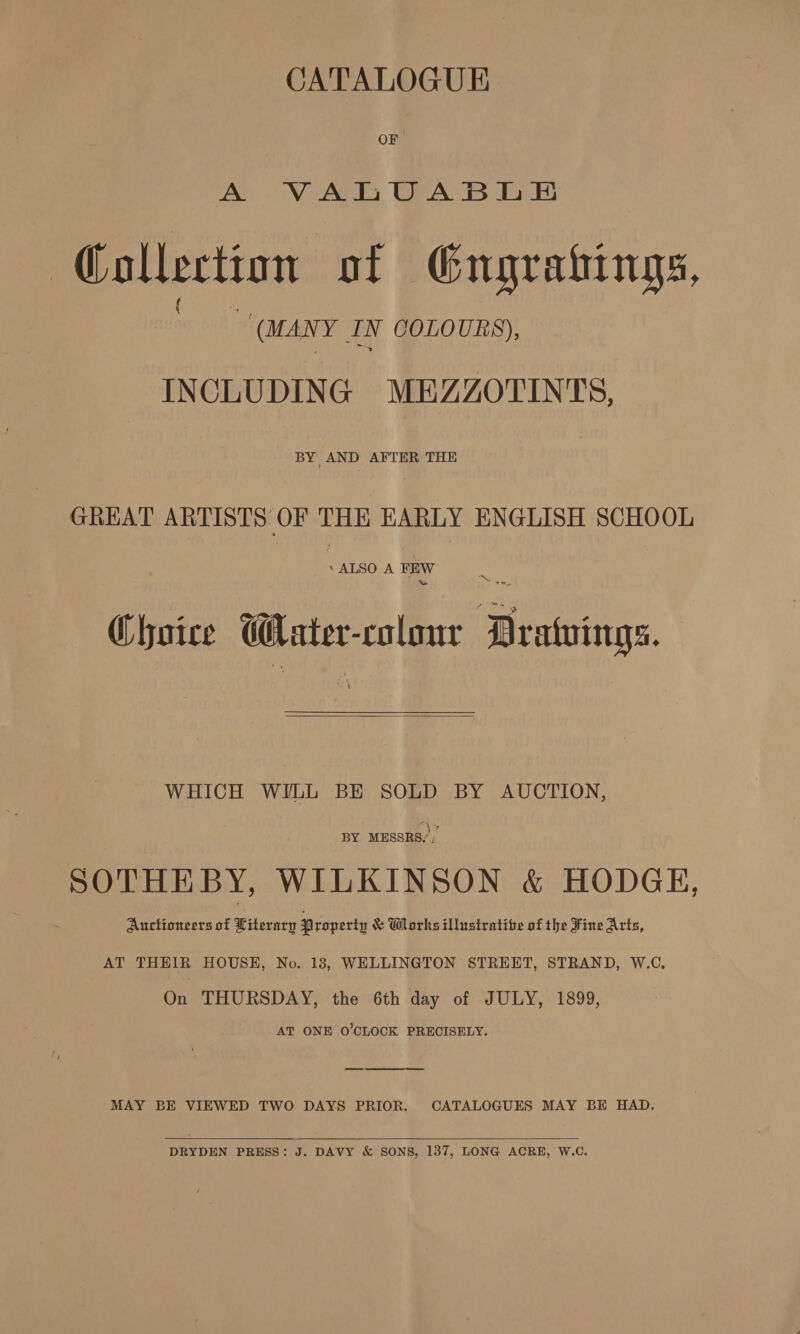 CATALOGUE OF A VALUABLE Collection of Gngrahings, (MANY IN COLOURS), INCLUDING MEZZOTINTS, BY AND AFTER THE GREAT Se ae =H EARLY ENGLISH SCHOOL * ALSO A FEW ™ Choice ener colour Meattins.  WHICH WILL BE SOLD BY AUCTION, BY MESSRS,, SOTHEBY, WILKINSON &amp; HODGE, Auctioneers of Literary Property &amp; Wlorks illustrative of the Fine Arts, AT THEIR HOUSE, No. 13, WELLINGTON STREET, STRAND, W.C, On THURSDAY, the 6th day of JULY, 1899, AT ONE O'CLOCK PRECISELY. MAY BE VIEWED TWO DAYS PRIOR. CATALOGUES MAY BE HAD,  DRYDEN PRESS: J. DAVY &amp; SONS, 137, LONG ACRE, W.C.