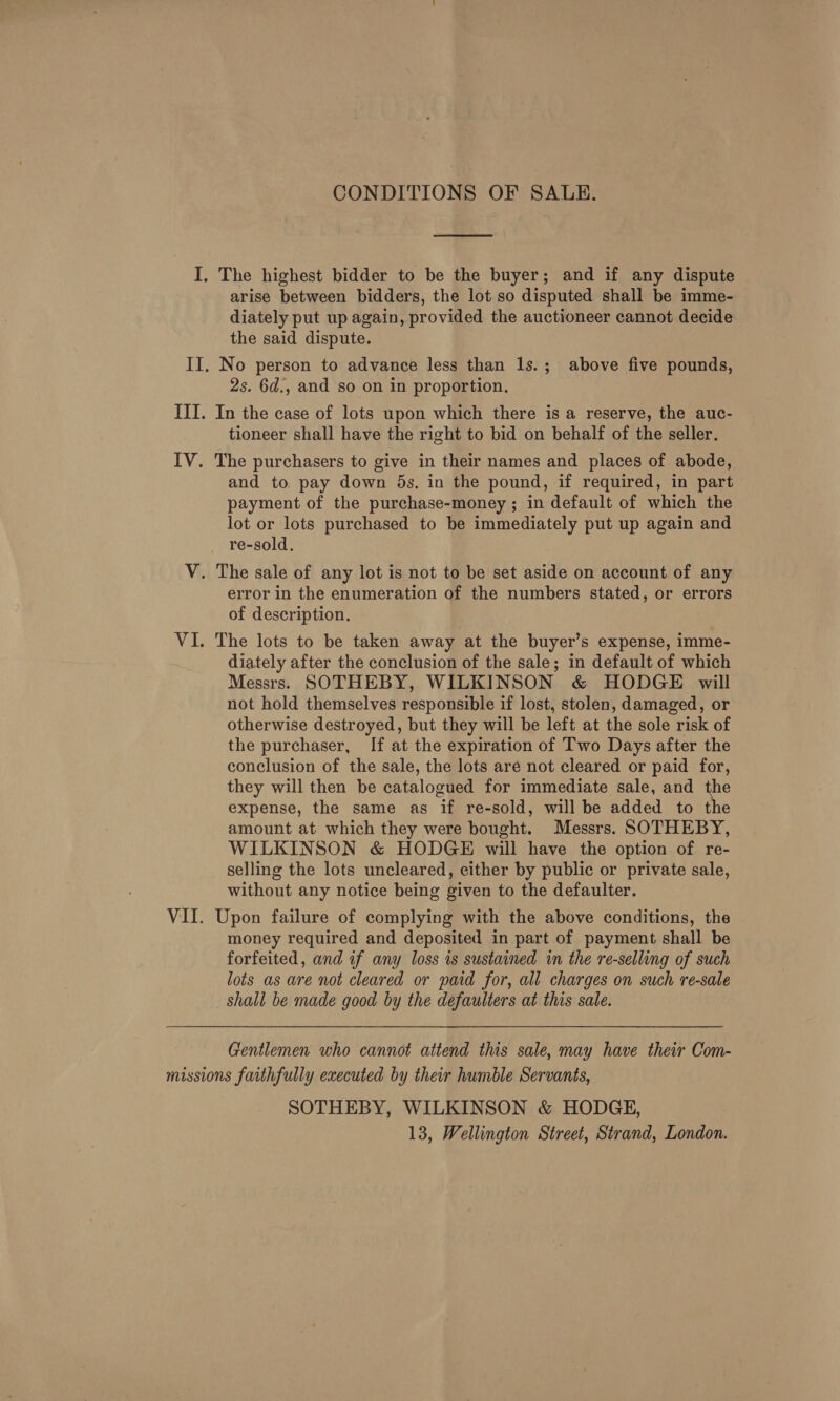 CONDITIONS OF SALE.  I. The highest bidder to be the buyer; and if any dispute arise between bidders, the lot so disputed shall be imme- diately put up again, provided the auctioneer cannot decide the said dispute. II. No person to advance less than 1s.; above five pounds, 2s. 6d., and so on in proportion. III. In the case of lots upon which there is a reserve, the auc- tioneer shall have the right to bid on behalf of the seller. IV. The purchasers to give in their names and places of abode, and to. pay down 35s. in the pound, if required, in part payment of the purchase-money ; in default of which the lot or lots purchased to be immediately put up again and re-sold., V. The sale of any lot is not to be set aside on account of any error in the enumeration of the numbers stated, or errors of description. VI. The lots to be taken away at the buyer’s expense, imme- diately after the conclusion of the sale; in default of which Messrs. SOTHEBY, WILKINSON &amp; HODGE will not hold themselves responsible if lost, stolen, damaged, or otherwise destroyed, but they will be left at the sole risk of the purchaser, If at the expiration of Two Days after the conclusion of the sale, the lots aré not cleared or paid for, they will then be catalogued for immediate sale, and the expense, the same as if re-sold, will be added to the amount at which they were bought. Messrs. SOTHEBY, WILKINSON &amp; HODGE will have the option of re- selling the lots uncleared, either by public or private sale, without any notice being given to the defaulter. VII. Upon failure of complying with the above conditions, the money required and deposited in part of payment shall be forfeited, and if any loss is sustained in the re-selling of such lots as are not cleared or paid for, all charges on such re-sale shall be made good by the defaulters at this sale. Gentlemen who cannot attend this sale, may have their Com- missions faithfully executed by their humble Servants, SOTHEBY, WILKINSON &amp; HODGE, 13, Wellington Street, Strand, London.