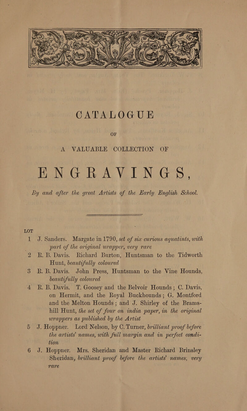  OF A VALUABLE COLLECTION OF BN GO dy Ay Vel NGS, LOT J. Sanders. Margate in 1790, set of sia curious aquatints, with part of the original wrapper, very rare R. B. Davis. Richard Burton, Huntsman to the Tidworth Hunt, beautifully colowred kh. B. Davis. John Press, Huntsman to the Vine Hounds, beautifully colowred R. B. Davis. T. Goosey and the Belvoir Hounds; C. Davis, on Hermit, and the Royal Buckhounds; G. Montford and the Melton Hounds; and J. Shirley of the Brams- hill Hunt, the set of four on india paper, in the original wrappers as published by the Artist J. Hoppner. Lord Nelson, by C. Turner, brilliant proof before — the artists names, with full margin and in perfect condt- t10n J. Hoppner. Mrs. Sheridan and Master Richard Brinsley Sheridan, brilliant proof before the artists’ names, very TATE