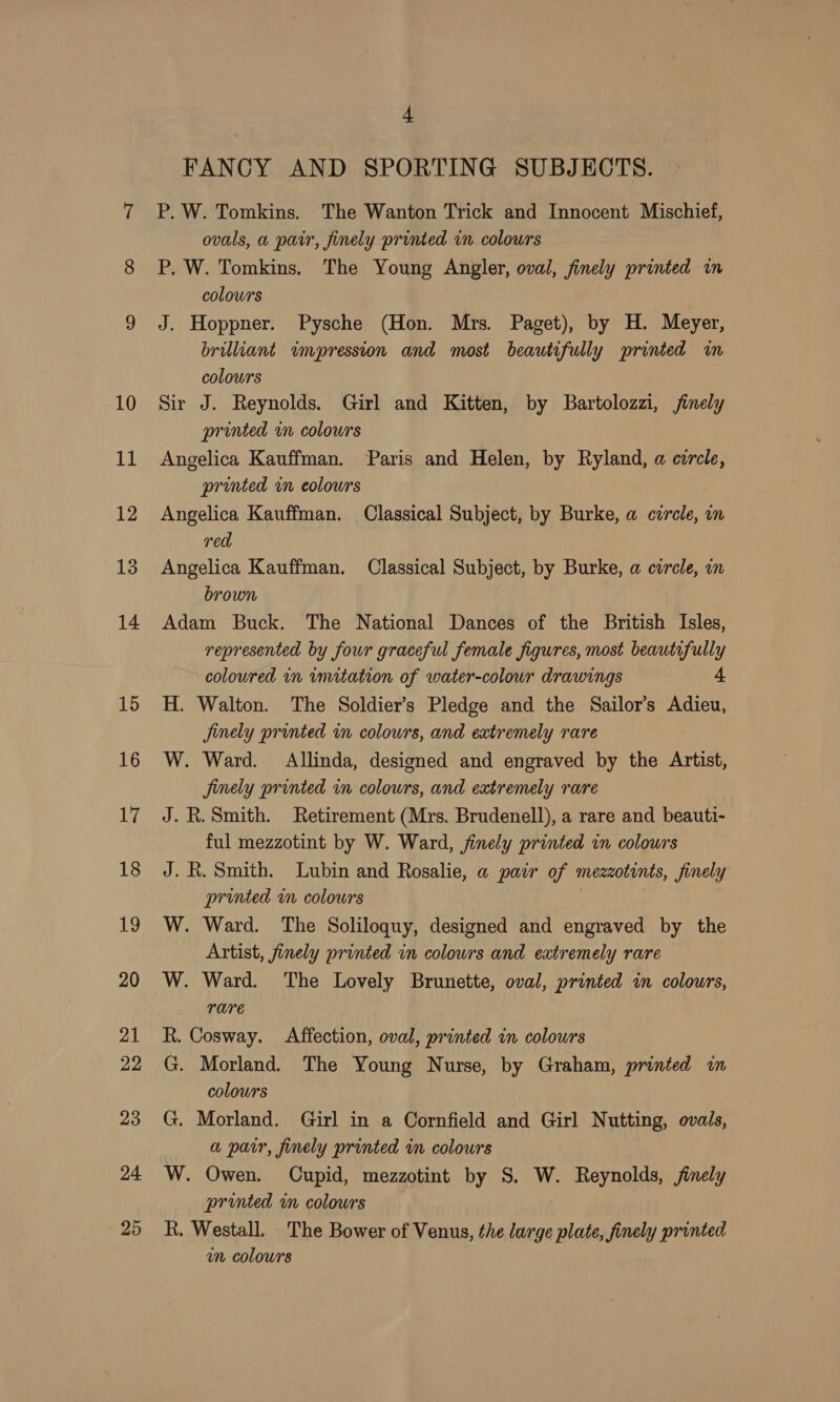 FANCY AND SPORTING SUBJECTS. P. W. Tomkins. The Wanton Trick and Innocent Mischief, ovals, a pair, finely printed in colours P. W. Tomkins. The Young Angler, oval, finely printed in colours J. Hoppner. Pysche (Hon. Mrs. Paget), by H. Meyer, brilliant impression and most beautifully printed im colours Sir J. Reynolds. Girl and Kitten, by Bartolozzi, finely printed in colours Angelica Kauffman. Paris and Helen, by Ryland, a circle, prunted in eolours Angelica Kauffman. Classical Subject, by Burke, a czrcle, in red Angelica Kauffman. Classical Subject, by Burke, a circle, an brown Adam Buck. The National Dances of the British Isles, represented by four graceful female figures, most beautifully coloured in imitation of water-colour drawings 4 H. Walton. The Soldier’s Pledge and the Sailor’s Adieu, Jinely printed in colours, and extremely rare W. Ward. Allinda, designed and engraved by the Artist, jinely printed in colours, and extremely rare J. R. Smith. Retirement (Mrs. Brudenell), a rare and beauti- ful mezzotint by W. Ward, finely printed in colours J. R. Smith. Lubin and Rosalie, a pair of mezzotints, finely printed im colours ! : W. Ward. The Soliloquy, designed and engraved by the Artist, finely printed in colours and extremely rare W. Ward. ‘The Lovely Brunette, oval, printed in colours, rare R. Cosway. Affection, oval, printed in colours G. Morland. The Young Nurse, by Graham, printed i colours G. Morland. Girl in a Cornfield and Girl Nutting, ovals, a parr, finely printed im colours W. Owen. Cupid, mezzotint by S. W. Reynolds, /inely printed in colours | R. Westall. The Bower of Venus, the large plate, finely printed un colours