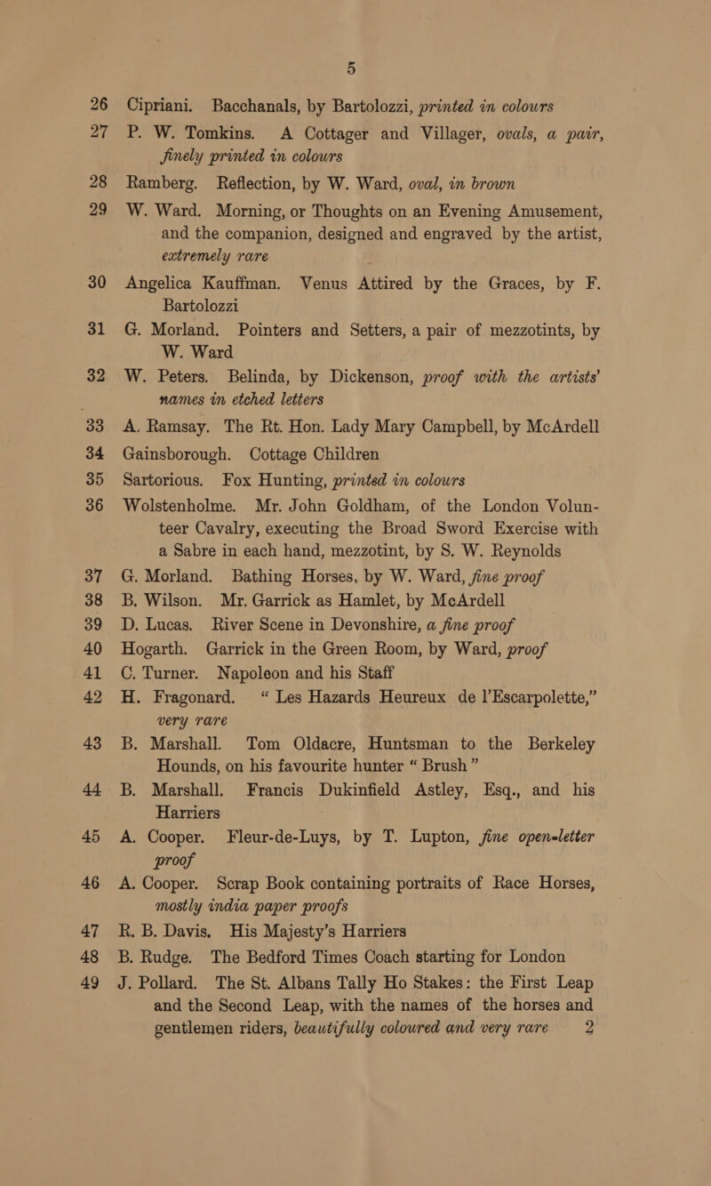 Cipriani. Bacchanals, by Bartolozzi, printed in colours P. W. Tomkins. A Cottager and Villager, ovals, a pair, Jinely printed in colours Ramberg. Reflection, by W. Ward, oval, in brown W. Ward. Morning, or Thoughts on an Evening Amusement, and the companion, designed and engraved by the artist, extremely rare Angelica Kauffman. Venus Attired by the Graces, by F. Bartolozzi 7 G. Morland. Pointers and Setters, a pair of mezzotints, by W. Ward W. Peters. Belinda, by Dickenson, proof with the artists’ names in etched letters A, Ramsay. The Rt. Hon. Lady Mary Campbell, by McArdell Gainsborough. Cottage Children Sartorious. Fox Hunting, printed in colours Wolstenholme. Mr. John Goldham, of the London Volun- teer Cavalry, executing the Broad Sword Exercise with a Sabre in each hand, mezzotint, by 8. W. Reynolds G. Morland. Bathing Horses, by W. Ward, jine proof B. Wilson. Mr. Garrick as Hamlet, by McArdell D. Lucas. River Scene in Devonshire, a fine proof Hogarth. Garrick in the Green Room, by Ward, proof C. Turner. Napoleon and his Staff H. Fragonard. “ Les Hazards Heureux de |’Escarpolette,” very TAre B. Marshall. Tom Oldacre, Huntsman to the Berkeley Hounds, on his favourite hunter “ Brush” B. Marshall. Francis Dukinfield Astley, Esq., and his Harriers A. Cooper. Fleur-de-Luys, by T. Lupton, jine openeletter proof A. Cooper. Scrap Book containing portraits of Race Horses, mostly india paper proofs R. B. Davis, His Majesty’s Harriers B. Rudge. The Bedford Times Coach starting for London J. Pollard. The St. Albans Tally Ho Stakes: the First Leap and the Second Leap, with the names of the horses and gentlemen riders, beautifully coloured and very rare — 2