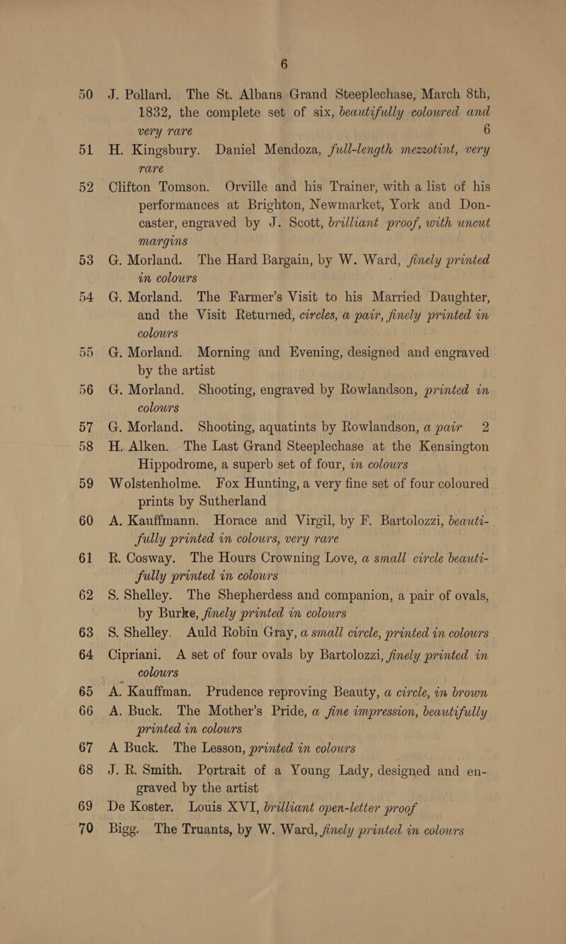 53 54 on Cr 69 70 6 J. Pollard. The St. Albans Grand Steeplechase, March 8th, 1832, the complete set of six, beautifully colowred and very Tare ; 6 H. Kingsbury. Daniel Mendoza, full-length mezzotint, very rare Clifton Tomson. Orville and his Trainer, with a list of his performances at Brighton, Newmarket, York and Don- caster, engraved by J. Scott, brilliant proof, with uncut MArGINS G. Morland. The Hard Bargain, by W. Ward, /inely printed in colours | G. Morland. The Farmer’s Visit to his Married Daughter, and the Visit Returned, circles, a pair, finely printed in colowrs | G. Morland. Morning and Evening, designed and engraved by the artist G. Morland. Shooting, engraved by Rowlandson, printed in colours G. Morland. Shooting, aquatints by Rowlandson, a pair 2 H. Alken. The Last Grand Steeplechase at the Kensington Hippodrome, a superb set of four, 2 colowrs Wolstenholme. Fox Hunting, a very fine set of four coloured prints by Sutherland , A. Kauffmann. Horace and Virgil, by F. Bartolozzi, beauti- fully printed in colours, very rare R. Cosway. The Hours Crowning Love, a small circle beauti- fully printed in colours S. Shelley. The Shepherdess and companion, a pair of ovals, by Burke, finely printed in colours S. Shelley, Auld Robin Gray, a small circle, printed in colours Cipriani. A set of four ovals by Bartolozzi, finely printed in _ colowrs A. Kauffman. Prudence reproving Beauty, a circle, in brown A. Buck. The Mother’s Pride, a fine impression, beautifully printed in colours A Buck. The Lesson, printed in colowrs J. R. Smith. Portrait of a Young Lady, designed and en- graved by the artist De Koster. Louis XVI, brilliant open-letter proof Bigg. The Truants, by W. Ward, finely printed in colours