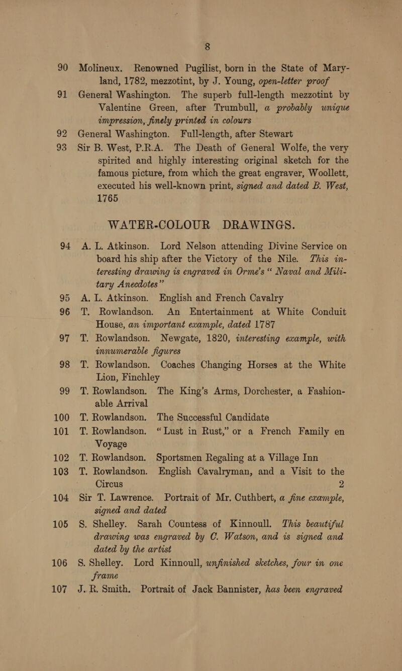 90 94 95 96 97 98 by 100 101 102 103 104 105 106 107 8 Molineux. Renowned Pugilist, born in the State of Mary- land, 1782, mezzotint, by J. Young, open-letter proof General Washington. The superb full-length mezzotint by Valentine Green, after Trumbull, a probably wnique umpression, finely printed in colours General Washington. Full-length, after Stewart Sir B. West, P.R.A. The Death of General Wolfe, the very spirited and highly interesting original sketch for the famous picture, from which the great engraver, Woollett, executed his well-known print, signed and dated B. West, 1765 WATER-COLOUR DRAWINGS. A. L. Atkinson. Lord Nelson attending Divine Service on board his ship after the Victory of the Nile. This in- teresting drawing is engraved in Orme’s “ Naval and Mili- tary Anecdotes” A. L. Atkinson. English and French Cavalry T. Rowlandson. An Entertainment at White Conduit House, an important example, dated 17787 T. Rowlandson. Newgate, 1820, interesting example, with innumerable figures T. Rowlandson. Coaches Changing Horses at the White Lion, Finchley T. Rowlandson. The King’s Arms, Dorchester, a Fashion- able Arrival Rowlandson. The Successful Candidate Rowlandson. “Lust in Rust,” or a French Family en Voyage T. Rowlandson. Sportsmen Regaling at a Village Inn T. Rowlandson. English Cavalryman, and a Visit to the HH Circus 92 Sir T. Lawrence. Portrait of Mr. Cuthbert, a fine example, signed and dated S. Shelley. Sarah Countess of Kinnoull. This beautiful drawing was engraved by C. Watson, and is signed and dated by the artist S. Shelley. Lord Kinnoull, unfinished sketches, four in one Srame J..R. Smith. Portrait of Jack Bannister, has been engraved