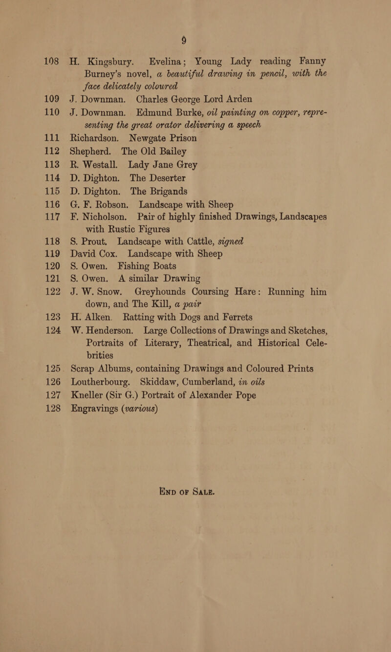 198 109 110 111 112 113 114 115 116 cy 118 119 120 121 122 123 124 125 126 127 128 9 H. Kingsbury. Evelina; Young Lady reading Fanny Burney’s novel, a beautiful drawing in pencil, with the face delicately coloured J. Downman. Charles George Lord Arden J. Downman. Edmund Burke, ow painting on copper, repre- senting the great orator delivering a speech Richardson. Newgate Prison Shepherd. The Old Bailey R. Westall. Lady Jane Grey D. Dighton. The Deserter D. Dighton. The Brigands G. F. Robson. Landscape with Sheep F. Nicholson. Pair of highly finished Drawings, Landscapes with Rustic Figures S. Prout. Landscape with Cattle, segned David Cox. Landscape with Sheep S. Owen. Fishing Boats S. Owen. A similar Drawing J. W. Snow. Greyhounds Coursing Hare: Running him down, and The Kill, a pair H. Alken. Ratting with Dogs and Ferrets W. Henderson. Large Collections of Drawings and Sketches, Portraits of Literary, Theatrical, and Historical Cele- brities Scrap Albums, containing Drawings and Coloured Prints Loutherbourg. Skiddaw, Cumberland, in oils Kneller (Sir G.) Portrait of Alexander Pope Engravings (various) Enp or SA.e.