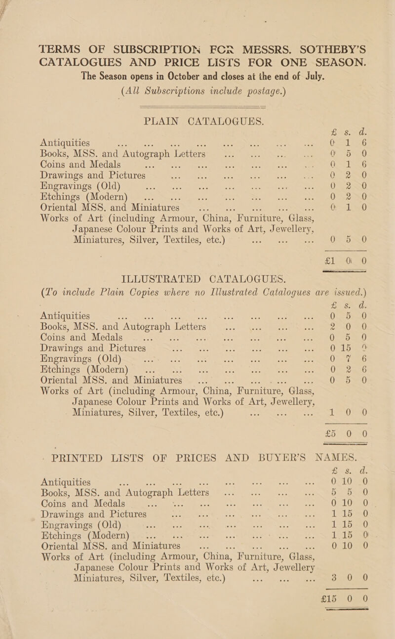 TERMS OF SUBSCRIPTION FCR MESSRS. SOTHEBY’S CATALOGUES AND PRICE LISTS FOR ONE SEASON. The Season opens in October and closes at the end of July. (All Subscriptions include REE)   PLAIN CATALOGUES. Eso: Antiquities = ee rei eae ma te EC Books, MSS. and Autograph 1 Lettie tC ue No ka ONES Coins and Medals Ach PR ree gos ole aene see ee Ley Drawings and Pictures Set get ove ee eC O ep eee ewe ee Re Hingravings (Old) eT ee er ee eae a ee UE Htchings (Modern) _... a) eee, SBS) coe nee ee Ona Oriental MSS. and Miniatures... 0 1:0 Works of Art (including Armour, China, ‘Furniture, ‘Glass, Japanese Colour Prints and Works of ATT, a). ewellery Miniatures, Silver, Textiles, etc.) ~ .. ot ONO Deo  ILLUSTRATED CATALOGUES. (To wnclude Plain Copies where no Illustrated Catalogues are issued.) egy, MIE Bereanitice et, Books, MSS. and Autograph I Letters 2 =) 20 Coins and Medals Oo oan Drawings and Pictures es Hngravings (Old) Oey aso Htchings (Modern) Oven Oriental MSS. and Miniatures Os bam) Works of Art (including Armour, China, Furniture, ‘Glass, Japanese Colour Prints and Works of ENE fo ewellery, Miniatures, Silver, Textiles, etc.) e ter ew) £0) ee) / PRINTED LISTS OF PRICES AND BUYER'S. NAMES, B 8. Antiquities et eae rE Books, MSS. and Antograph 1 Letters 5 5 Coins and Medals cee ws ea Drawings and Pictures MWA. or. igh fi. 2 co ies ee oe Le Engravings (Old) : ibs, Ktchings (Modern) 1.15 0 Oriental MSS. and Miniatures 0 10 Works of Art (including Armour, China, “Furniture, ‘Glass, Japanese Colour Prints and Works of Art, J ewellery Miniatures, Silver, ‘Textiles, etc.) oye ea |