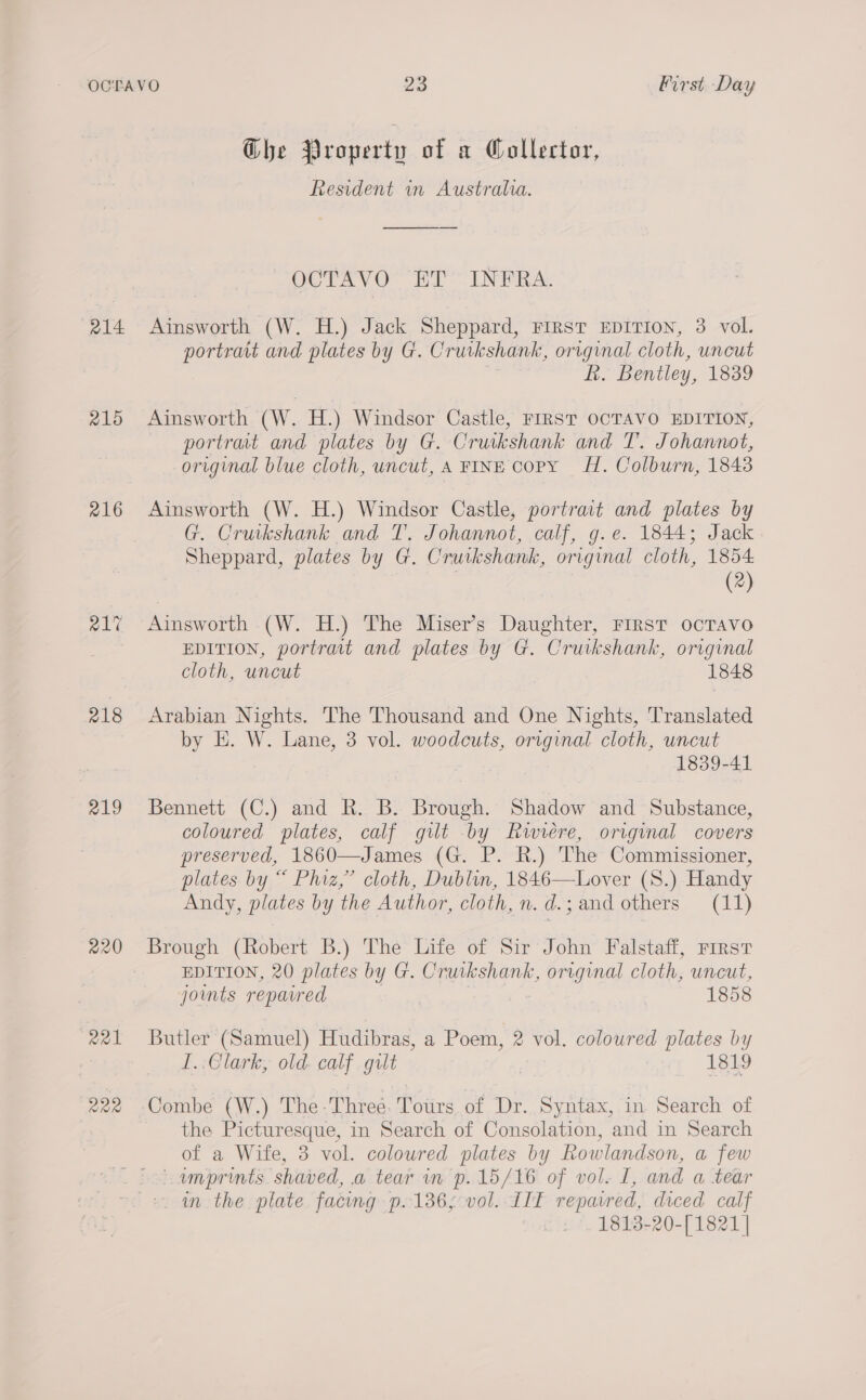 a14 215 216 218 219 220 R21 R22 Ghe Property of a Collector, Resident in Australia. OCTAVO ET INFRA. Ainsworth (W. H.) Jack Sheppard, First EDITION, 3 vol. portrait and plates by G. Cruikshank, original cloth, uncut en hk. Bentley, 1839 Ainsworth (W. H.) Windsor Castle, FIRST OCTAVO EDITION, portrat and plates by G. Cruikshank and T. Johannot, original blue cloth, uncut, A FINE copy fH. Colburn, 1843 Ainsworth (W. H.) Windsor Castle, portrait and plates by G. Cruikshank and T. Johannot, calf, g.e. 1844; Jack Sheppard, plates by G. Cruikshank, original cloth, 1854 (2) Ainsworth (W. H.) The Miser’s Daughter, FIRST ocTAvo EDITION, portrait and plates by G. Cruikshank, original cloth, uncut 1848 Arabian Nights. The Thousand and One Nights, Translated by E. W. Lane, 3 vol. woodcuts, original cloth, uncut 1839-41 Bennett (C.) and R. B. Brough. Shadow and Substance, coloured plates, calf gilt by Rwiéere, original covers preserved, 1860—James (G. P. R.) The Commissioner, plates by “ Phiz,” cloth, Dublin, 1846—Lover (S.) Handy Andy, plates by the Author, cloth, n. d.; and others (11)  Brough (Robert B.) The Life of Sir John Falstaff, rirst EDITION, 20 plates by G. Cruikshank, original cloth, uncut, joints repaired 1858 Butler (Samuel) Hudibras, a Poem, 2 vol. coloured plates by I..Glark, old. calf gilt 1819 Combe (W.) The -Three. Tours. of Dr. Syntax, in Search of the Picturesque, in Search of Consolation, and in Search of a Wife, 3 vol. coloured plates by Rowlandson, a few amprints. shaved, a tear in p.15/16 of vol. L, and a tear in the plate facing p.136; vol. IIT repavred, diced calf