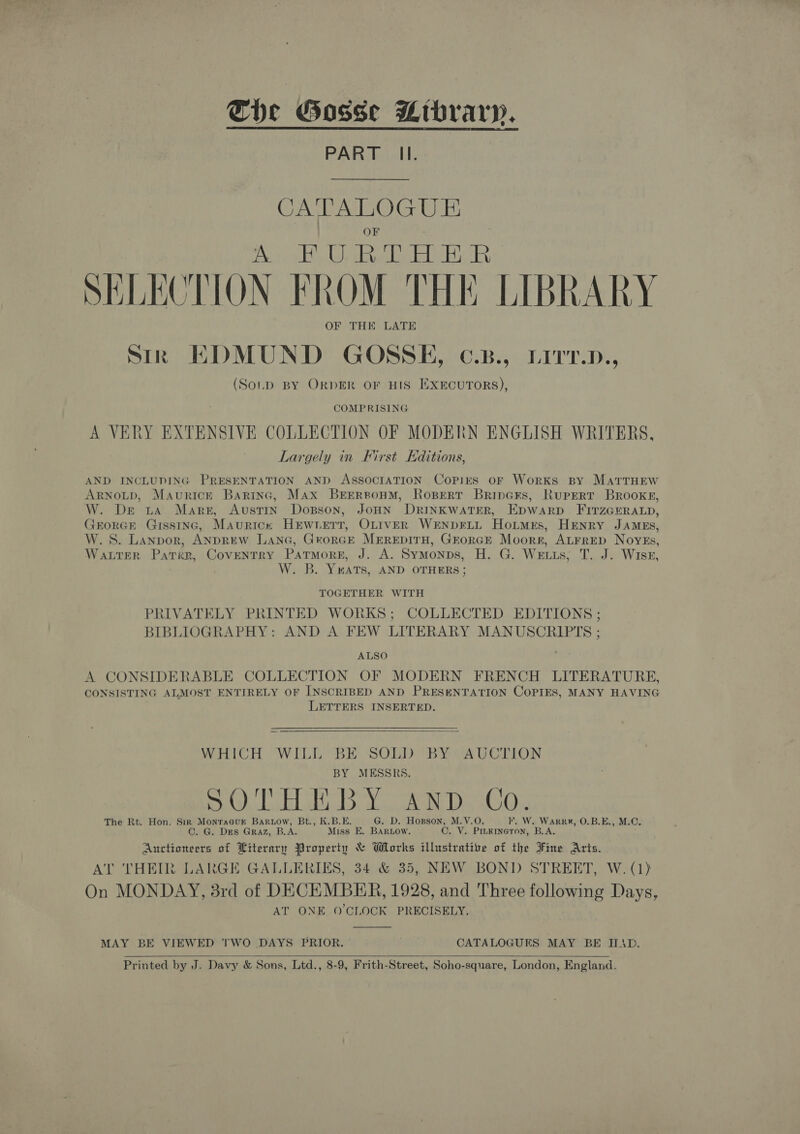 Che Gosse Mrbrary. PART Il.  CA'TA LOGUE OF A FURTHER SELECTION FROM THE LIBRARY OF THE LATE srk EDMUND GOSSE, ¢.B., Lirr.n., (SoLpD BY ORDER OF HIS EXECUTORS), COMPRISING A VERY EXTENSIVE COLLECTION OF MODERN ENGLISH WRITERS, Largely in First Editions, AND INCLUDING PRESENTATION AND AssocraATION Copies oF Works By MatrTrHEew ARNOLD, Maurick Baring, Max BEERBoHM, RoBeRT BrineKs, Rupert Brooke, W. De ta Mare, Austin Dosson, JoHN DRINKWATER, Epwarp FITZGERALD, GrorGE Gisstnc, Maurice HEwverr, OLIVER WrENpDFLL Hortmrs, HENRY JAMES, W.S. Lanpor, ANDREW LanG, George MEREDITH, GEoRGE Moorr, ALFRED Noyeks, WALTER Pater, Coventry Patmorg, J. A. Symonps, H. G. Weis, T. J. Wise, W. B. YuatTs, AND OTHERS ; TOGETHER WITH PRIVATELY PRINTED WORKS; COLLECTED EDITIONS ; BIBLIOGRAPHY: AND A FEW LITERARY MANUSCRIPTS ; ALSO A CONSIDERABLE COLLECTION OF MODERN FRENCH LITERATURE, CONSISTING ALMOST ENTIRELY OF INSCRIBED AND PRESENTATION COPIES, MANY HAVING LETTERS INSERTED.  WHICH WILL BE SOLD BY AUCTION BY MESSRS. SOTHEBY ¢ SO Tl bah dete inal Rivet 8 The Rt. Hon. Sir Monracuk Baruow, Bt., K.B.E. G. D. Hogson, M.V.O. F. W. WArRRR, O.B.E., M.C. C. G. DES Graz, B.A. Miss E. BARLow. C. V. PILKINGTON, B.A. Auctioneers of Literary Property &amp; Works illustrative of the Fine Aris. AT THEIR LARGE GALLERIES, 34 &amp; 35, NEW BOND STREET, W. (1) On MONDAY, 3rd of DECEMBER, 1928, and Three following Days, AT ONE O'CLOCK PRECISELY.  MAY BE VIEWED TWO DAYS PRIOR. CATALOGUES MAY BE IID. Printed by J. Davy &amp; Sons, Ltd., 8-9, Frith-Street, Soho-square, London, England.  