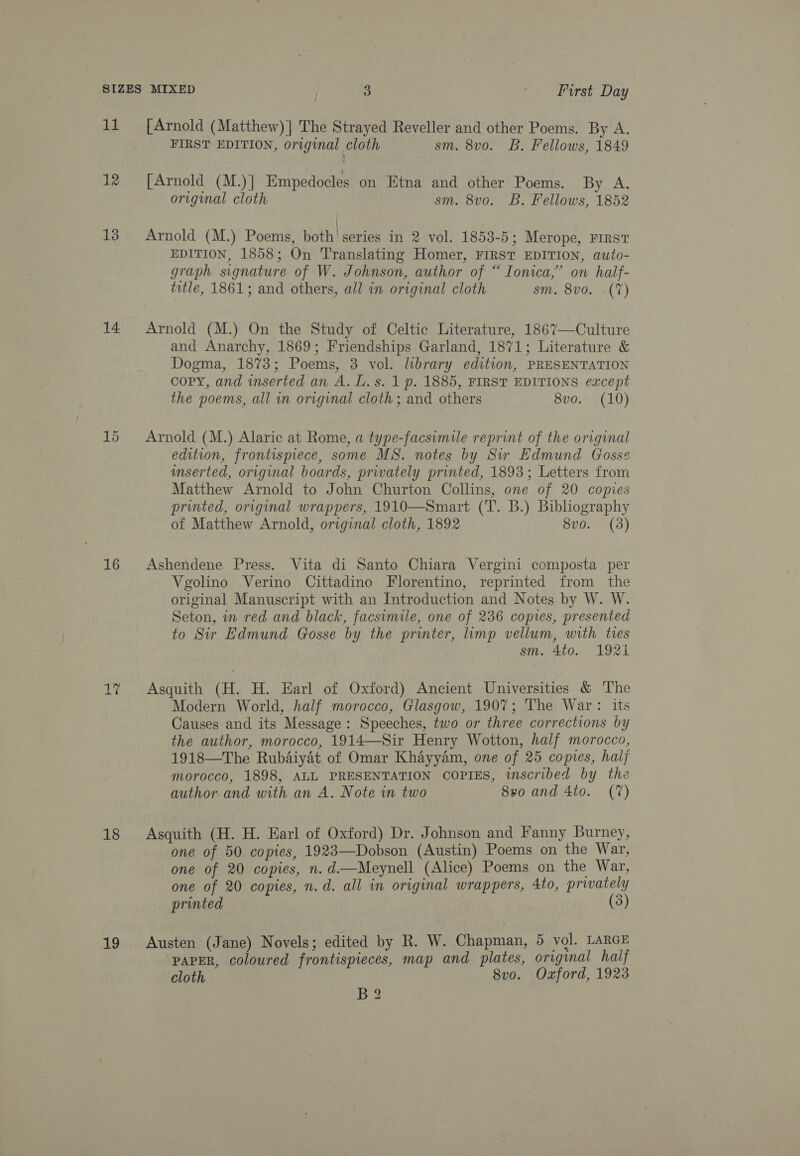 12 13 14 16 a By 18 19 [Arnold (Matthew)] The Strayed Reveller and other Poems. By A. FIRST EDITION, original cloth sm. 8vo. B. Fellows, 1849 [Arnold (M.)] Empedocles on Ktna and other Poems. By A. original cloth sm. 8vo. B. Fellows, 1852 | Arnold (M.) Poems, both! series in 2 vol. 1853-5; Merope, FIRST EDITION, 1858; On ‘Translating Homer, FIRST EDITION, auto- graph signature of W. Johnson, author of “ Ionica,’ on half- title, 1861; and others, all in original cloth sm. 8v0. (7) Arnold (M.) On the Study of Celtic Literature, 1867—Culture and Anarchy, 1869; Friendships Garland, 1871; Literature &amp; Dogma, 1873; Poems, 3 vol. library edition, PRESENTATION copy, and inserted an A. L. s. 1 p. 1885, FIRST EDITIONS except the poems, all in original cloth ; and others 8vo. (10) Arnold (M.) Alaric at Rome, a type-facsimile reprint of the original edition, frontispiece, some MS. notes by Sir Edmund Gosse inserted, original boards, privately printed, 1893; Letters from Matthew Arnold to John Churton Collins, one of 20 copies printed, original wrappers, 1910—Smart (T. B.) Bibliography of Matthew Arnold, original cloth, 1892 8v0. (3) Ashendene Press. Vita di Santo Chiara Vergini composta per Vgolino Verino Cittadino Florentino, reprinted from the original Manuscript with an Introduction and Notes by W. W. Seton, in red and black, facsimile, one of 236 copies, presented to Sir Edmund Gosse by the printer, limp vellum, with tres sm. 4to. 1921 Asquith (H. H. Earl of Oxford) Ancient Universities &amp; The Modern World, half morocco, Glasgow, 1907; The War: its Causes and its Message: Speeches, two or three corrections by the author, morocco, 1914—Sir Henry Wotton, half morocco, 1918—The Rubaiyat of Omar Khayyam, one of 25 copies, haly morocco, 1898, ALL PRESENTATION COPIES, inscribed by the author and with an A. Note in two 8vo and 4to. (7) Asquith (H. H. Earl of Oxford) Dr. Johnson and Fanny Burney, one of 50 copies, 1923—Dobson (Austin) Poems on the War, one of 20 copies, n.d.—Meynell (Alice) Poems on the War, one of 20 copies, n.d. all in original wrappers, 4to, prwately printed (3) Austen (Jane) Novels; edited by R. W. Chapman, 5 vol. LARGE ‘PAPER, coloured frontispieces, map and plates, original half cloth 8vo. Oxford, 1923 B2