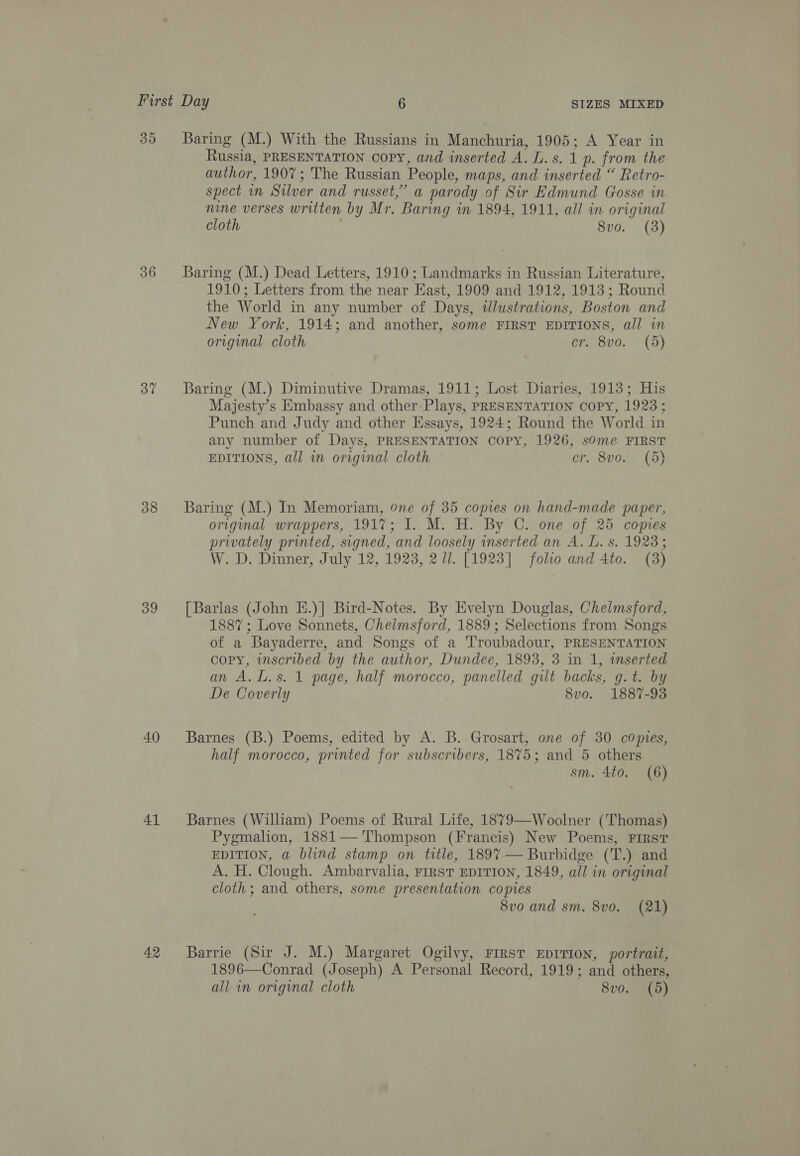 30 36 37 38 39 40 41 42 Baring (M.) With the Russians in Manchuria, 1905; A Year in Russia, PRESENTATION COPY, and inserted esa p. from the author, 1907; The Russian People, maps, and inserted “ Retro- spect in Silver and russet,” a parody of Sir Edmund Gosse in nine verses written by Mr. Baring in 1894, 1911, all in original cloth 8vo. (3) Baring (M.) Dead Letters, 1910; Landmarks in Russian Literature, 1910; Letters from the near East, 1909 and 1912, 1913; Round the World in any number of Days, tlustrations, Boston and New York, 1914; and another, some FIRST EDITIONS, all in original cloth cr. 8vo. (3d) Baring (M.) Diminutive Dramas, 1911; Lost Diaries, 1913; His Majesty’s Embassy and other Plays, PRESENTATION COPY, 1923; Punch and Judy and other Essays, 1924; Round the World in any number of Days, PRESENTATION COPY, 1926, some FIRST EDITIONS, all wm original cloth cr. 8vo. (d) Baring (M.) In Memoriam, one of 35 copies on hand-made paper, original wrappers, 1917: I. M. H. By C. one of 25 copies privately printed, signed, and loosely inserted an A. L. s. 1923; W. D. Dinner, July 12, 1923, 2 Ul. [1923] foho and 4to. (3) [Barlas (John E.)] Bird-Notes. By Evelyn Douglas, Chelmsford, 1887; Love Sonnets, Chelmsford, 1889; Selections from Songs of a Bayaderre, and Songs of a Troubadour, PRESENTATION copy, inscribed by the author, Dundee, 1893, 3 in 1, wmserted an A.l.s. 1 page, half morocco, panelled gilt backs, g.t. by De Coverly 8vo. 1887-93 Barnes (B.) Poems, edited by A. B. Grosart, one of 30 copies, half morocco, printed for subscribers, 1875; and 5 others sm. 4to. (6) Barnes (William) Poems of Rural Life, 1879—Woolner (Thomas) Pygmalion, 1881— Thompson (Francis) New Poems, First EDITION, a blind stamp on title, 1897 — Burbidge (T.) and A. H. Clough. Ambarvalia, FIRST EDITION, 1849, all in original cloth; and others, some presentation copies 8vo and sm. 8vo. (21) Barrie (Sir J. M.) Margaret Ogilvy, FIRST EDITION, portrait, 1896—Conrad (Joseph) A Personal Record, 1919; and others,