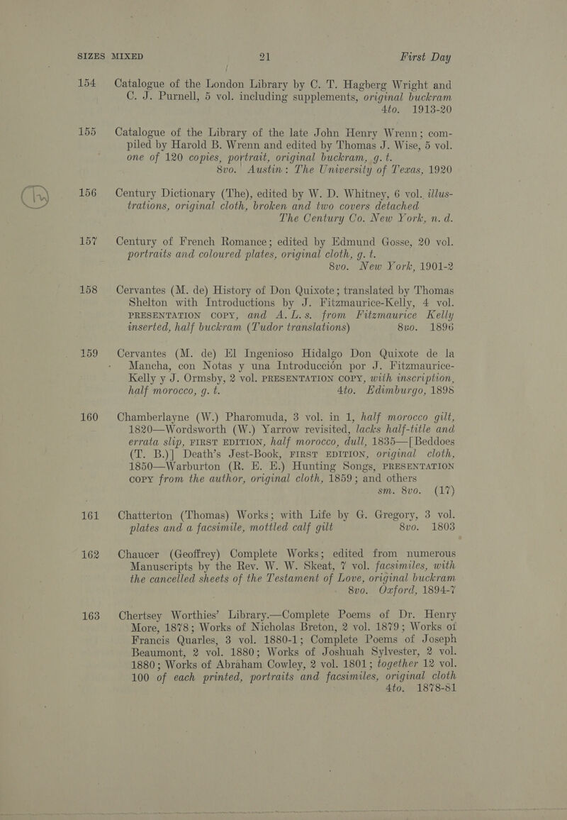 oS / 155 156 157 158 159 160 161 162 163 C. J. Purnell, 5 vol. including supplements, original buckram 4to. 1913-20 Catalogue of the Library of the late John Henry Wrenn; com- piled by Harold B. Wrenn and edited by Thomas J. Wise, 5 vol. one of 120 copies, portrait, original buckram, gq. t. | 8vo. Austin: The Unwersity of Texas, 1920 Century Dictionary (The), edited by W. D. Whitney, 6 vol. illus- trations, original cloth, broken and two covers detached The Century Co. New York, n. d. Century of French Romance; edited by Edmund Gosse, 20 vol. portraits and coloured plates, original cloth, q. t. | 8v0. New York, 1901-2 Cervantes (M. de) History of Don Quixote; translated by Thomas Shelton with Introductions by J. Fitzmaurice-Kelly, 4 vol. PRESENTATION copy, and A.L.s. from Fitzmaurice Kelly inserted, half buckram (Tudor translations) 8u0. 1896 Cervantes (M. de) El Ingenioso Hidalgo Don Quixote de la Mancha, con Notas y una Introduccion por J. Fitzmaurice- Kelly y J. Ormsby, 2 vol. PRESENTATION COPY, with inscription, half morocco, g. t. 4to. Hdimburgo, 1895 Chamberlayne (W.) Pharomuda, 3 vol. in 1, half morocco gilt, 1820—Wordsworth (W.) Yarrow revisited, lacks half-title and errata slip, FIRST EDITION, half morocco, dull, 1835—[ Beddoes (T. B.)] Death’s Jest-Book, FIRST EDITION, original cloth, 1850—Warburton (R. E. EH.) Hunting Songs, PRESENTATION copy from the author, original cloth, 1859; and others sm. 8vo. (17) Chatterton (Thomas) Works; with Life by G. Gregory, 3 vol. plates and a facsimile, mottled calf gilt 8vo. 1803 Chaucer (Geoffrey) Complete Works; edited from numerous Manuscripts by the Rev. W. W. Skeat, 7 vol. facsimiles, with the cancelled sheets of the Testament of Love, original buckram 8v0. Oxford, 1894-7 Chertsey Worthies’ Library—Complete Poems of Dr. Henry More, 1878; Works of Nicholas Breton, 2 vol. 1879; Works ot Francis Quarles, 3 vol. 1880-1; Complete Poems of Joseph Beaumont, 2 vol. 1880; Works of Joshuah Sylvester, 2 vol. 1880; Works of Abraham Cowley, 2 vol. 1801; together 12 vol. 100 of each printed, portraits and facsimiles, original cloth 4to. 1878-81