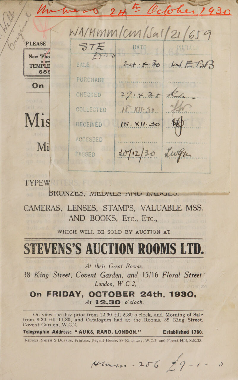  \n\     S86. Xi So |  Mi | | a etter pase a a TYPEW BRUNZES, WIDVDALO ANID DAWULD: CAMERAS, LENSES, STAMPS, VALUABLE MSS. AND BOOKS, Etc., Etc., WHICH WILL BE SOLD BY AUCTION AT STEVENS’S AUCTION ROOMS LTD. e @ « a 8 w * . = Pf * . J « = . PS) * a e . a . s e . * * » ‘ 3 tt AE Eee eG  At their Great pee 38 King Street, Covent Garden, and 15/16 Floral Street, London, W.C 2,  On FRIDAY, OCTOBER 24th, 1930, At 12.30 o'clock.  On view the day prior from 12.30 till 5.30 o’clock, and Morning of Sale from 9.30 till 11.30, and Catalogues had at the Rooms, 38 King Street, Covent Garden, W.C.2. Telegraphic Address: * AUKS, RAND, LONDON.”’ Established 1760. RIDDLE, SMitH &amp; Durrus, Printers, Regent House, 89 Kingsway, W.C.2, and Forest Hill, S.E.23. Mt in - pL De: Da 7 oo tay Ae al   Oo