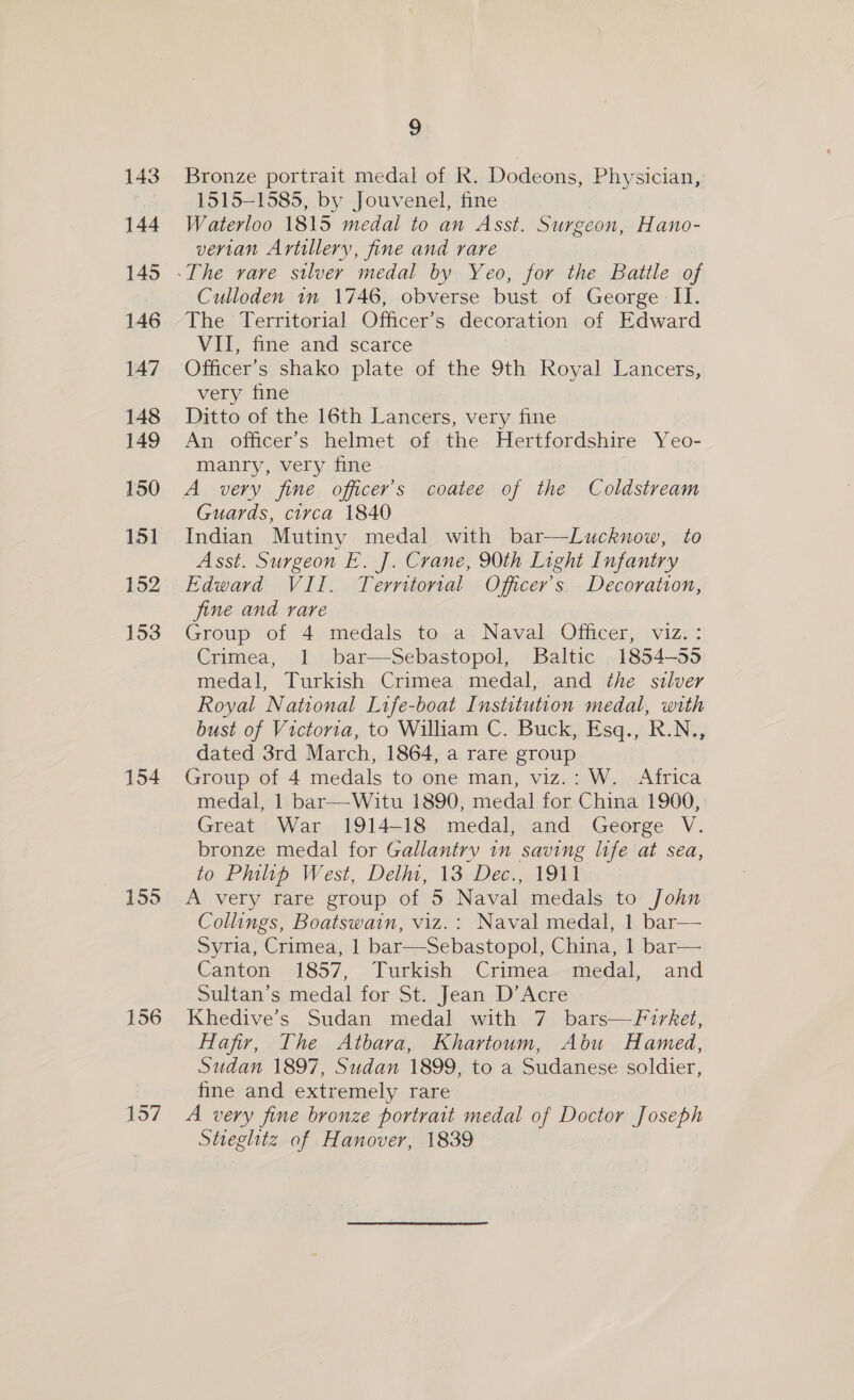 154 9 Bronze portrait medal of R. Dodeons, Physician, 1515-1585, by Jouvenel, fine Waterloo 1815 medal to an Asst. Surgeon, Hano- vertan Artillery, fine and rare Culloden in 1746, obverse bust of George II. The Territorial Officer’s decoration of Edward VII, fine and scarce Officer's shako plate of the 9th Royal Lancers, very fine Ditto of the 16th Lancers, very fine An officer's helmet of the Hertfordshire Yeo- manry, very fine A very fine officer’s coatee of the Coldstream Guards, circa 1840 Indian Mutiny medal with bar—Luckuow, to Asst. Surgeon E. J. Crane, 90th Light Infantry Edward VII. Territorial Officer's Decoration, fine and rare Group of 4 medals to a Naval Officer, viz.: Crimea, 1 bar—Sebastopol, Baltic 1854-55 medal, Turkish Crimea medal, and the silver Royal National Life-boat Institution medal, with bust of Victoria, to William C. Buck, Esq., R.N., dated 3rd March, 1864, a rare group Group of 4 medals to one man, viz.: W. Africa medal, 1 bar—Witu 1890, medal for China 1900, Great War 1914-18 medal, and George V. bronze medal for Gallantry in saving life at sea, to Philip West, Del, 13 Dec., 1911 A very rare group of 5 Naval medals to John Collings, Boatswain, viz.: Naval medal, 1 bar— Syria, Crimea, 1 bar—Sebastopol, China, 1 bar— Canton 1857, Turkish Crimea medal, and Sultan’s medal for St. Jean D’Acre Hafir, The Atbara, Khartoum, Abu Hamed, Sudan 1897, Sudan 1899, to a Sudanese soldier, fine and extremely rare A very fine bronze portrait medal of Doctor Joseph Stieglitz of Hanover, 1839 