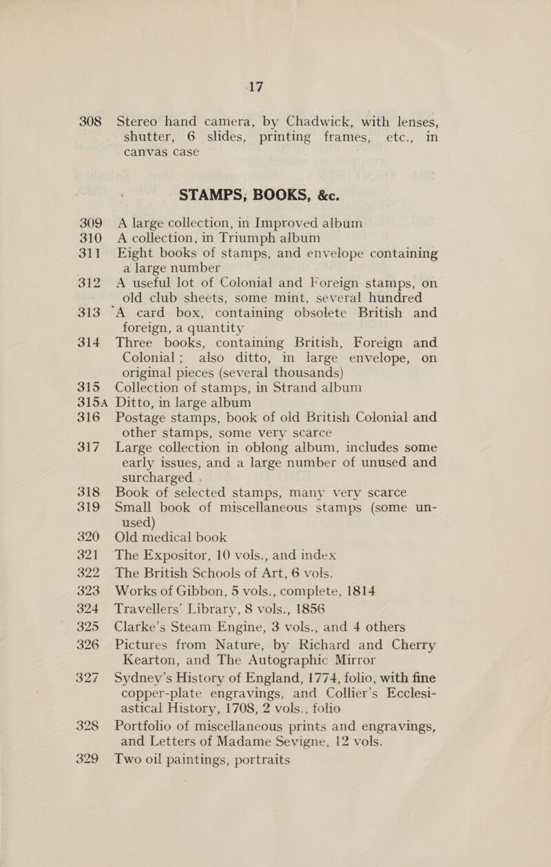 308 Stereo hand camera, by Chadwick, with lenses, shutter, 6 slides, printing frames, Cte. pil canvas case | STAMPS; BOOKS, &amp;c. A large collection, in Improved album A collection, in Triumph album Eight books of stamps, and pee containing a large number A useful lot of Colonial and REFER stamps, on old club sheets, some mint, several hundred foreign, a quantity Three books, containing British, Foreign and Colonial; also ditto, im large envelope, on original pieces (several thousands) Collection of stamps, in Strand album Ditto, in large album Postage stamps, book of old British Colonial and other stamps, some very scarce Large collection in oblong album, includes some early issues, and a large number of unused and surcharged . Book of selected stamps, many very scarce Small book of miscellaneous stamps (some un- used) Old medical book The Expositor, 10 vols., and index The British Schools of Art, 6 vols. Works of Gibbon, 5 vols., complete, 1814 Travellers’ Library, 8 vols., 1856 Clarke’s Steam Engine, 3 vols., and 4 others Pictures from Nature, by Richard and Cherry Kearton, and The Autographic Mirror Sydney’s History of England, 1774, folio, with fine copper-plate engravings, and Collier’s Ecclesi- astical History, 1708, 2 vols., folio Portfolio of miscellaneous prints and engravings, and Letters of Madame Sevigne, 12 vols. Two oil paintings, portraits
