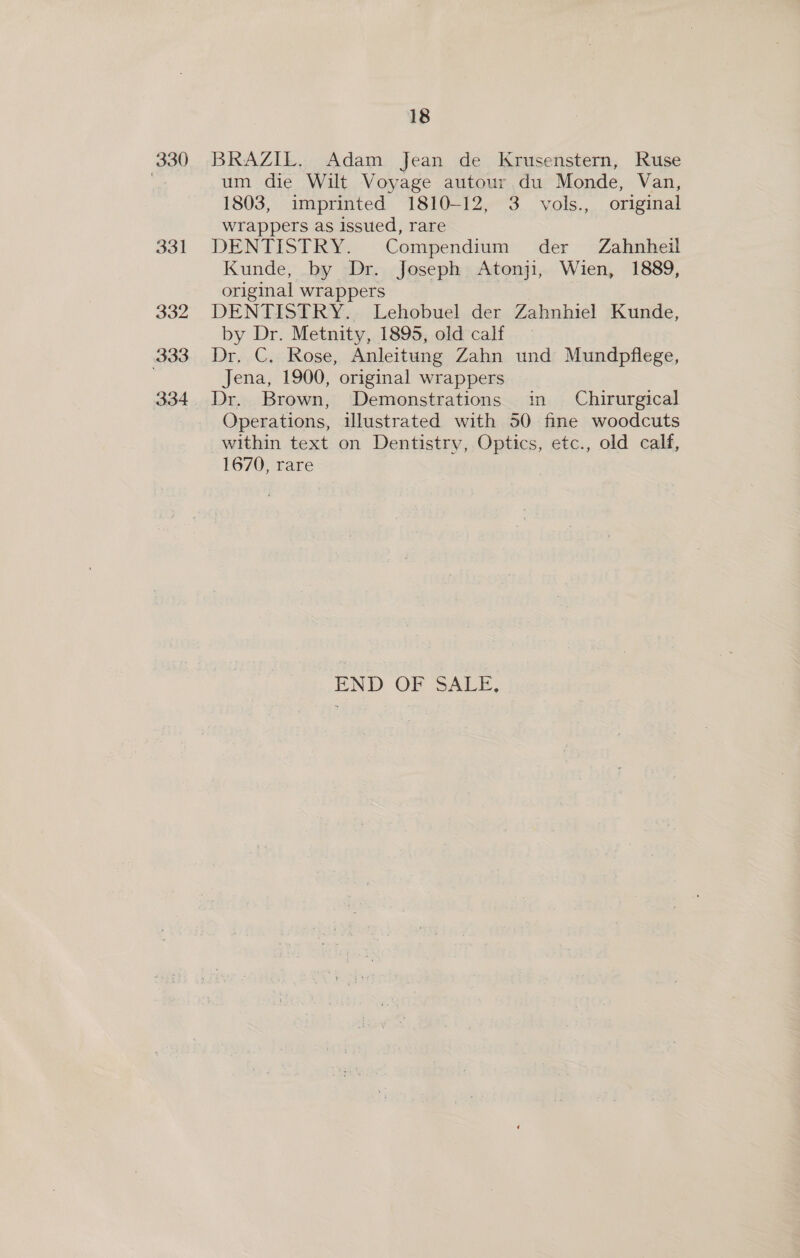 330 331 332 333 334 18 BRAZIL. Adam Jean de Krusenstern, Ruse um die Wilt Voyage autour du Monde, Van, 1803, imprinted 1810-12, 3 vols., original wrappers as issued, rare DENTISTRY. Compendium der Zahnheil Kunde, by Dr. Joseph Atonji, Wien, 1889, original wrappers DENTISTRY. Lehobuel der Zahnhiel Kunde, by Dr. Metnity, 1895, old calf Dr. C. Rose, Anleitung Zahn und Mundpflege, Jena, 1900, original wrappers Dr. Brown, Demonstrations im _ Chirurgical Operations, ilustrated with 50 fine woodcuts within text on Dentistry, Optics, etc., old calf, 1670, rare END OF SALE,