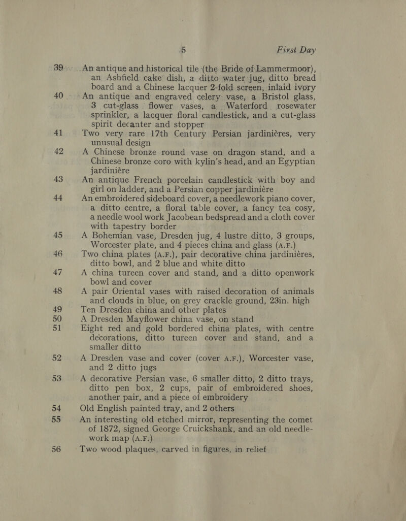 40 an Ashfield: cake’ dish, a ditto water jug, ditto bread board and a Chinese lacquer 2-fold screen, inlaid ivory 3 cut-glass flower vases, a Waterford rosewater sprinkler, a lacquer floral candlestick, and a cut-glass spirit decanter and stopper Two very rare 17th Century Persian jardiniéres, very unusual design A Chinese bronze round vase on dragon stand, and a Chinese bronze coro with kylin’s head, and an Egyptian jardiniére An antique French porcelain candlestick with boy and girl on ladder, and a Persian copper jardiniére An embroidered sideboard cover, a needlework piano cover, a ditto centre, a floral table cover, a fancy tea cosy, a needle wool work Jacobean bedspread and a cloth cover with tapestry border A Bohemian, vase, Dresden jug, 4 lustre ditto, 3 groups, Worcester plate, and 4 pieces china and glass (A.F.) Two china plates (A.F.), pair decorative china jardiniéres, ditto bowl, and 2 blue and white ditto A china tureen cover and stand, and a ditto openwork bowl and cover A pair Oriental vases with raised decoration of animals and clouds in blue, on grey crackle ground, 23in. high Ten Dresden china and other plates A Dresden Mayflower china vase, on stand Eight red and gold bordered china plates, with centre decorations, ditto tureen cover and stand, and a smaller ditto A Dresden vase and cover (cover A.F.), Worcester vase, and 2 ditto jugs A decorative Persian vase, 6 smaller ditto, 2 ditto trays, ditto pen box, 2 cups, pair of embroidered shoes, another pair, and a piece of embroidery Old English painted tray, and 2 others An interesting old etched mirror, representing the comet of 1872, signed George Cruickshank, and an old needle- work map (A.F.)