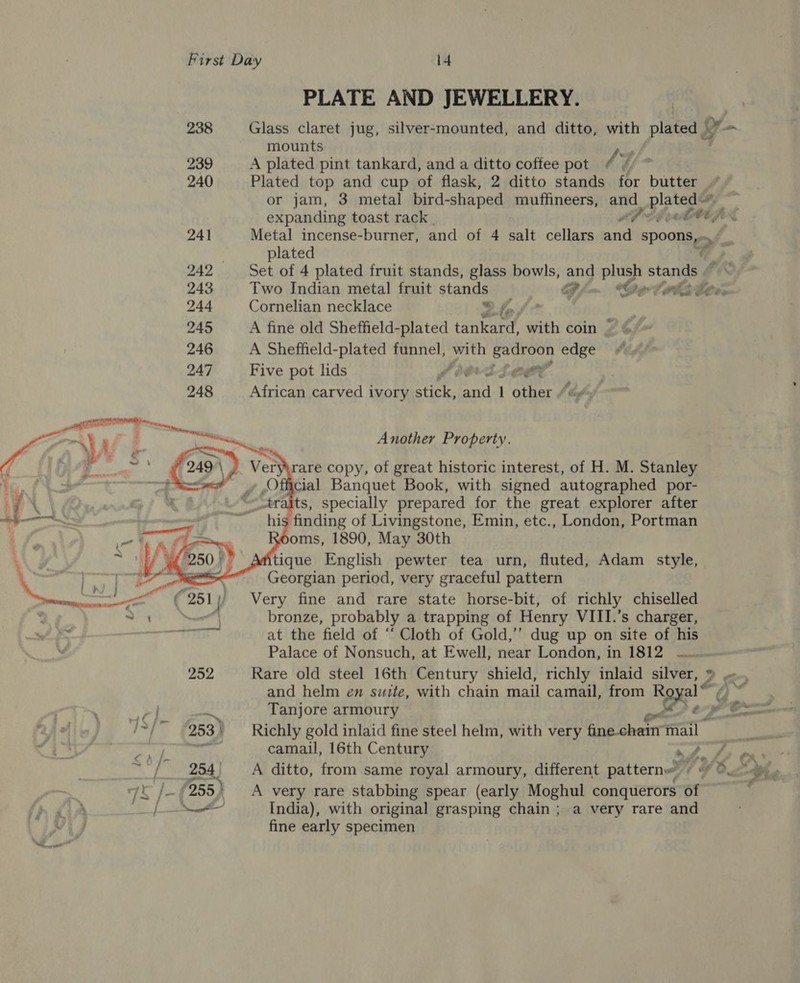 252 7 te bs 253 | 4 a 25 75 j 255)    PLATE AND JEWELLERY. Glass claret jug, silver-mounted, and ditto, with plated Ly mounts A plated pint tankard, and a ditto coffee pot / % Plated top and cup of flask, 2 ditto stands for butter or jam, 3 metal bird- -shaped muffineers, and plated expanding toast rack LPL hh fr Metal incense-burner, and of 4 salt cellars and Spoons 7 plated Set of 4 plated fruit stands, glass bowls, and plush stare Two Indian metal fruit stands 4 Oylwlslter Cornelian necklace Se A fine old Sheffield-plated Re with coin | A Sheffield-plated funnel, ra eh Sige ote edge Five pot lids SILOM African carved ivory Ae sa ann 1 other Another Property. eryirare copy, of great historic interest, of H. M. Stanley Official Banquet Book, with signed autographed por- _traits, specially prepared for the great explorer after his finding of Livingstone, Emin, etc., London, Portman oms, 1890, May 30th tique English pewter tea urn, fluted, Adam style, Georgian period, very graceful pattern Very fine and rare state horse-bit, of richly chiselled bronze, probably a trapping of Henry VIII.’s charger, at the field of “‘ Cloth of Gold,’’ dug up on site of his Palace of Nonsuch, at Ewell, near London, in 1812 Rare old steel 16th Century shield, richly inlaid silver, » ~., and helm en swite, with chain mail camail, from Royal ™ * Richly gold inlaid fine steel helm, with very fine chain mail | camail, 16th Century ny ey AP A ditto, from same royal armoury, different pattern» © «* , A very rare stabbing spear (early Moghul conquerors of India), with original grasping chain; a very rare and fine early specimen
