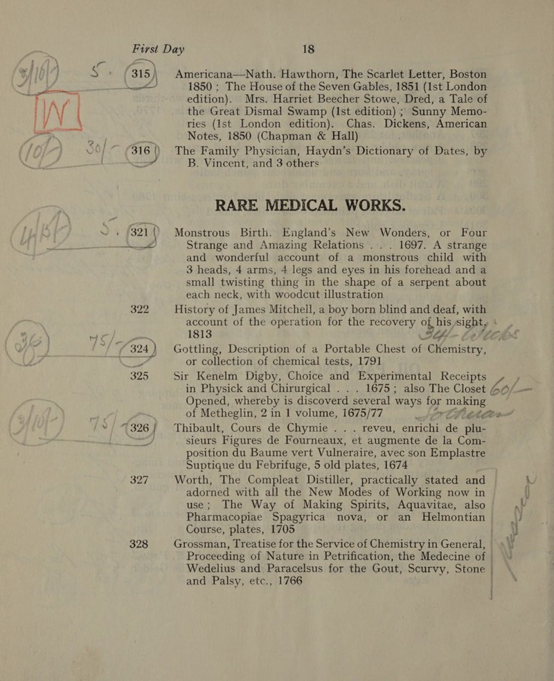 315} 328 Americana—Nath. Hawthorn, The Scarlet Letter, Boston 1850 : The House of the Seven Gables, 1851 (1st London edition). Mrs. Harriet Beecher Stowe, Dred, a Tale of the Great Dismal Swamp (Ist edition) ; Sunny Memo- ries (Ist London edition). Chas. Dickens, American Notes, 1850 (Chapman &amp; Hall) The Family Physician, Haydn’s Dictionary of Dates, by B. Vincent, and 3 others RARE MEDICAL WORKS. Monstrous Birth. England’s New Wonders, or Four Strange and Amazing Relations ... 1697. A strange and wonderful account of a monstrous child with 3 heads, 4 arms, 4 legs and eyes in his forehead and a small twisting thing in the shape of a serpent about each neck, with woodcut illustration History of James Mitchell, a boy born blind and deaf, with account of the operation for the recovery of, his sight, 1813 S-, Sa Gottling, Description of a Portable Chest of Chemistry, or collection of chemical tests, 1791 Sir Kenelm Digby, Choice and Experimental Receipts Opened, whereby is discoverd several ways for making ; Thibault, Cours de Chymie .. . reveu, enrichi de plu- sieurs Figures de Fourneaux, et augmente de la Com- position du Baume vert Vulneraire, avec son Emplastre Suptique du Febrifuge, 5 old plates, 1674 Worth, The Compleat Distiller, practically stated and adorned with all the New Modes of Working now in use; The Way of Making Spirits, Aquavitae, also Pharmacopiae Spagyrica nova, or an Helmontian Course, plates, 1705 ) Grossman, Treatise for the Service of Chemistry in General, | Proceeding of Nature in Petrification, the Medecine of ) Wedelius and Paracelsus for the Gout, Scurvy, Stone | and Palsy, etc., 1766