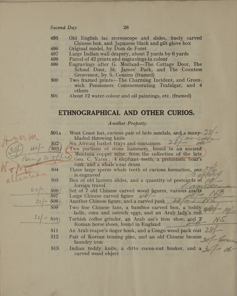     495 Old English lac stereoscope and slides, finely carved Chinese box, and Japanese black and gilt glove box 496 Original model, by Dom de Foret 497 Large Indian wall drapery, about 7 yards by 6 yards 498 Parcel of 42 prints and engravings in colour _ 499 Engravings after G. Morland—The Cottage Door, The School Door, St. James’ Park, and The Countess Grosvenor, by S. Cousins (framed) 500 Two framed prints—-The Charming Incident, and Green- - wich Pensioners Commemorating Trafalgar, and 4 others ; 501 About 12 water-colour and oil paintings, etc. (framed) ETHNOGRAPHICAL AND OTHER CURIOS. Another Property. 5014 West Coast hat, curious pair of hide sandals, and.a many- 23/- hae Fa aun ALAM bladed throwing knife Zs (Onrtetth~ La , 502) Six African basket trays and containers AE, oF- —_ . oe OAL phdi~ ¢ at “Two portions of stone hammers, found in an ancient . ay ste by ponte copper mine, from the collection of the late | Sw [ove p SSS Geo. C. Yates; 4 elephant»teeth; a prehistéric boat's ee acts tusk, and a whale’s ear drum he 4g i* ¥ 504 Three large sperm whale teeth of curious formation, one; IT) C2 fj ee TC 4 is engraved Cg, tpory KAS 505 Box of old lantern slides, and a quantity of ppstcards of KZ —_ foreign travel CLS ee ee 506 Set of 7 old Chinese carved wood figures, various sale oe 507 Large Chinese carved figure 44&amp;/— / ~ 508; Another Chinese figure, and a carved junk Pe, ro =. wrt TA 509 Two fine Chinese fans, a bamboo carved box, a toddy wre oy ladle, emu and ostrich eggs, and an Arab lady’s veil ““/ = 510) Turkish coffee grinder, an Arab ass’s Sees / A Roman horse shoes, found in England 511 An Arab reaper’s finger hook, and a Congo wood pack rest 28, / a 512 Pair of Korean ironing pins, and an old Chinese DroHet oat ho laundry iron Wo 513 Indian toddy knife, a ditto cocoa-nut husker, and a 2- yy Se carved wood object