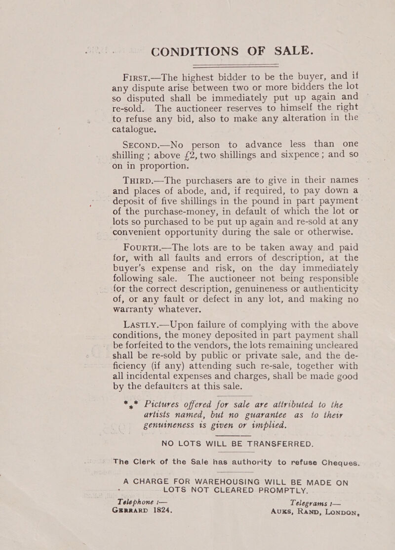 CONDITIONS OF SALE. First.—The highest bidder to be the buyer, and if any dispute arise between two or more bidders the lot so disputed shall be immediately put up again and re-sold. The auctioneer reserves to himself the right to refuse any bid, also to make any alteration in the catalogue. SECOND.—No person to advance less than one shilling ; above £2, two shillings and sixpence ; and so on in proportion. THIRD.—The purchasers are to give in their names _and places of abode, and, if required, to pay down a deposit of five shillings in the pound in part payment of the purchase-money, in default of which the lot or lots so purchased to be put up again and re-sold at any convenient opportunity during the sale or otherwise. FouRTH.—The lots are to be taken away and paid for, with all faults and errors of description, at the buyer's expense and risk, on the day immediately following sale. The auctioneer not being responsible for the correct description, genuineness or authenticity of, or any fault or defect in any lot, and making no warranty whatever. LastLy.—Upon failure of complying with the above conditions, the money deposited in part payment shall be forfeited to the vendors, the lots remaining uncleared shall be re-sold by public or private sale, and the de- ficiency (if any) attending such re-sale, together with all incidental expenses and charges, shall be made good by the defaulters at this sale. *,* Pictures offered for sale are attributed to the artists named, but no guarantee as to thew genuineness 18 given or implied.  NO LOTS WILL BE TRANSFERRED. The Clerk of the Sale has authority to refuse Cheques.  A CHARGE FOR WAREHOUSING WILL BE MADE ON , LOTS NOT CLEARED PROMPTLY. . Telephone 1— Telegyams f estes GERRARD 1824, Auxs, Ranp, Lonpon,