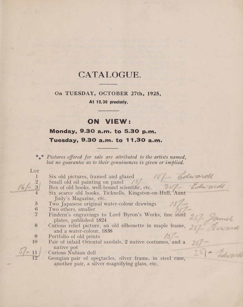 CATALOGUE. ne On TUESDAY, OCTOBER 27th, 1925, At 12.30 precisely. ON VIEW: Monday, 9.30 a.m. to 5.30 p.m. Tuesday, 9.30 a.m. to 11,30 a.m. but no guarantee as to their genuineness 1s given or implied. Six old pictures, framed and glazed Small old oil painting on panel Box of old books, well-bound scientific, etc. Six scarce old books, Ticknells, Kingston- on- Hull, brent Judy’s Magazine, etc. , Two Japanese original water- pe ay drawings Two others, smaller ? Findern’s engravings to Lord fearon? s Works, fine As plates, published 1824 Curious relief picture, an old silhouette in maple frame, and a water-colour, 1838 Portfolio of old prints Pair of inlaid Oriental sandals, 2 native costumes, and a native pot Curious Nubian doll Georgian pair of spectacles, silver frame, in steel case, another pair, a silver magnifying glass, etc,