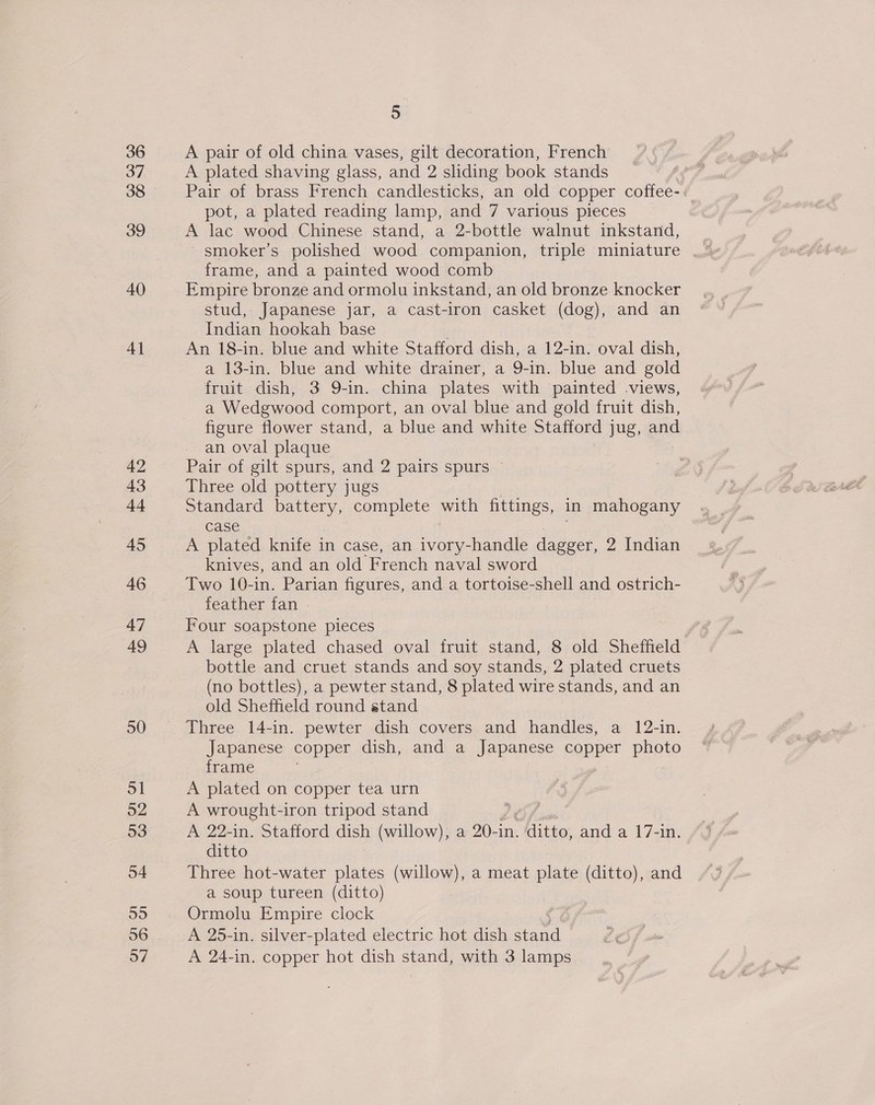 36 37 38 39 AO 4} 42 43 tt 45 A6 47 49 50 5 A pair of old china vases, gilt decoration, French A plated shaving glass, and 2 sliding book stands Pair of brass French candlesticks, an old copper coffee- pot, a plated reading lamp, and 7 various pieces A lac wood Chinese stand, a 2-bottle walnut inkstand, smoker’s polished wood companion, triple miniature frame, and a painted wood comb Empire bronze and ormolu inkstand, an old bronze knocker stud, Japanese jar, a cast-iron casket (dog), and an Indian hookah base . An 18-in. blue and white Stafford dish, a 12-in. oval dish, a 13-in. blue and white drainer, a 9-in. blue and gold fruit dish, 3 9-in. china plates with painted views, a Wedgwood comport, an oval blue and gold fruit dish, figure flower stand, a blue and white Stafford jug, and an oval plaque Pair of gilt spurs, and 2 pairs spurs — Three old pottery jugs Standard mee complete a fittings, in mahogany case A plated knife in case, an ivory-handle se 2 Indian knives, and an old French naval sword Two 10-in. Parian figures, and a tortoise-shell and ostrich- feather fan - Four soapstone pieces A large plated chased oval fruit stand, 8 old Sheffield bottle and cruet stands and soy stands, 2 plated cruets (no bottles), a pewter stand, 8 plated wire stands, and an old Sheffield round stand Three 14-in. pewter dish covers and handles, a 12-in. Japanese copper dish, and a Japanese copper Page frame A plated on copper tea urn A wrought-iron tripod stand LOS x A 22-in. Stafford dish (willow), a 20-in. ditto, and a 17-in. ditto Three hot-water plates (willow), a meat plate (ditto), and a soup tureen (ditto) | Ormolu Empire clock A 25-in. silver-plated electric hot dish ee A 24-in. copper hot dish stand, with 3 lamps
