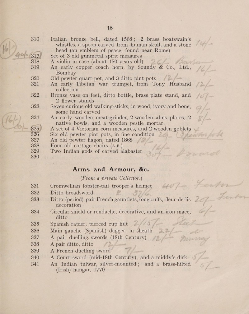 316 Italian bronze bell, dated 1568; 2 brass boatswain’s whistles, a spoon carved from human skull, and a stone head (an emblem of peace, found near Rome) Set of 3 old gunmetal spirit measures A violin in case (about 150 years old) ; An early copper coach horn, by Soundy &amp; Co., Thee. Bombay Old eae quart pot, and 3 ditto pint pots _ An early Tibetan war trumpet, from Tony caee collection Bronze vase on feet, ditto bottle, brass plate stand, and 2 flower stands Seven curious old walking- -sticks, in wood, ivory and bone, some hand carved An early wooden meat-grinder, 2 wooden alms plates, 2 native bowls, and a wooden pestle mortar A set of 4 Victorian corn measures, and 2 wooden sou Six old pewter pint pots, in fine condition | An old pewter flagon, dated 1868 Four old cottage chairs (A.F.) Two Indian gods of carved es . Arms and Armour, &amp;c. (From a private Collector.) Cromwellian lobster-tail trooper’ S pelnges Ditto broadsword ) decoration Circular shield or rondache, decorative, and an iron mace, ditto Spanish rapier, pierced cup hilt Main gauche (Spanish) dagger, in sheath A pair duelling. swords (18th Century) A pair ditto, ditto | A French duelling sword A Court sword (mid-18th Century), and a middy’s dirk An Indian tulwar, silver-mounted; and a_brass-hilted (Irish) hangar, -1770