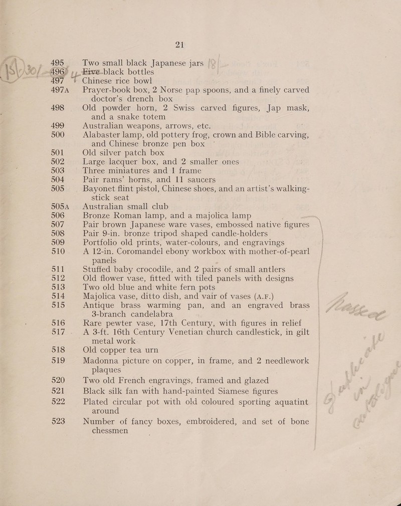 495 © 497 497A 498 499 500 501 902 503 504 505 SOSA 506 507 508 21 Two small black Japanese jars _Frve.black bottles Prayer-book box, 2 Norse pap spoons, and a finely carved doctor’s drench box Old powder horn, 2 Swiss carved figures, Jap mask, and a snake totem Australian weapons, arrows, etc. Alabaster lamp, old pottery frog, crown and Bible carving, and Chinese bronze pen box Old silver patch box Large lacquer box, and 2 smaller ones Three miniatures and 1 frame Pair rams’ horns, and 11 saucers Bayonet flint pistol, Chinese shoes, and an artist’s walking- stick seat Australian small club Bronze Roman lamp, and a majolica lamp Pair brown Japanese ware vases, embossed native figures Pair 9-in. bronze tripod shaped candle-holders Portfolio old prints, water-colours, and engravings A 12-in. Coromandel ebony workbox with mother-of-pearl panels Stuffed baby crocodile, and 2 pairs of small antlers Old flower vase, fitted with tiled panels with designs Two old blue and white fern pots Majolica vase, ditto dish, and vair of vases (A.F.) Antique brass warming pan, and an engraved brass 3-branch candelabra Rare pewter vase, 17th Century, with figures in relief metal work Old copper.tea urn Madonna picture on copper, in frame, and 2 needlework plaques Two old French engravings, framed and glazed Black silk fan with hand-painted Siamese figures Plated circular pot with old coloured sporting aquatint around Number of fancy boxes, embroidered, and set of bone chessmen