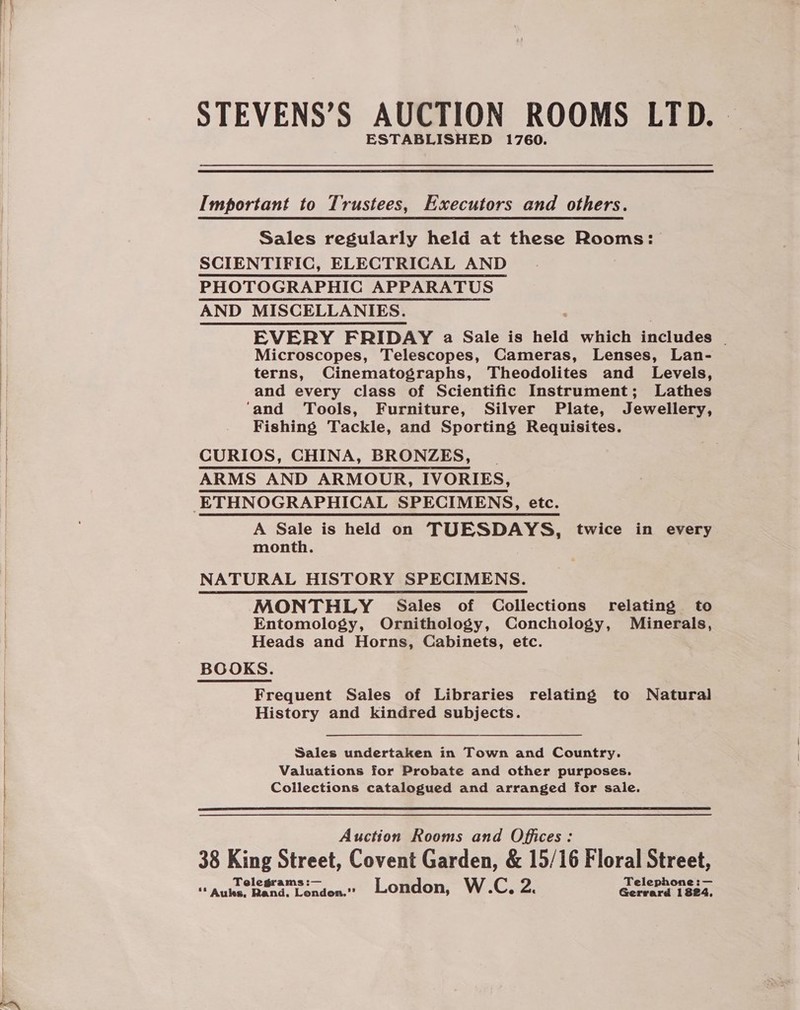 STEVENS’S AUCTION ROOMS LTD. — ESTABLISHED 1760. Important to Trustees, Executors and others. Sales regularly held at these Rooms: SCIENTIFIC, ELECTRICAL AND PHOTOGRAPHIC APPARATUS AND MISCELLANIES. EVERY FRIDAY a Sale is held which includes — Microscopes, Telescopes, Cameras, Lenses, Lan- terns, Cinematographs, Theodolites and Levels, and every class of Scientific Instrument; Lathes ‘and Tools, Furniture, Silver Plate, Jewellery, Fishing Tackle, and Sporting Requisites. CURIOS, CHINA, BRONZES, | ARMS AND ARMOUR, IVORIES, A Sale is held on TUESDAYS, twice in every month. NATURAL HISTORY SPECIMENS. MONTHLY Sales of Collections relating to Entomology, Ornithology, Conchology, Minerals, Heads and Horns, Cabinets, etc. BOOKS. Frequent Sales of Libraries relating to Natural History and kindred subjects. Sales undertaken in Town and Country. Valuations for Probate and other purposes. Collections catalogued and arranged for sale.  Auction Rooms and Offices: 38 King Street, Covent Garden, &amp; 15/16 Floral Street, Tel :— Teleph :— “ Auhs. Gand: Lendea® London, W.C, Zi Gerrard 1824.