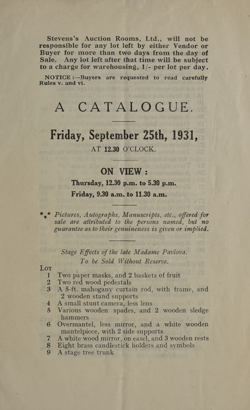 Stevens’s Auction Rooms, Ltd., will not be responsible for any lot left by either Vendor or Buyer for more than two days from the day of Sale. Any lot left after that time will be subject to a charge for warehousing, 1/- per lot per day. NOTICE :—Buyers are requested to read carefully Rules v. and vi. A CATALOGUE, Friday, September 25th, 1931, AT 12.30 O'CLOCK. ON VIEW : Thursday, 12.30 p.m. to 5.30 p.m. Friday, 9.30 a.m. to 11.30 a.m. ** Pictures, Autographs, Manuscripts, etc., offered for sale are attributed to the persons named, but no guarantee as to their genuineness 1s given or implied. Stage Effects of the late Madame Pavlova. To be Sold Without Reserve. Two paper masks, and 2 baskets of fruit Two red wood pedestals A 5-ft. mahogany curtain rod, with frame, and 2 wooden stand supports A small stunt camera, less lens Various wooden spades, and 2 wooden Stas hammers Overmantel, less mirror, and a white wooden mantelpiece, with 2 side supports Eight brass candlestick holders and symbols A stage tree trunk WON ® ak wre