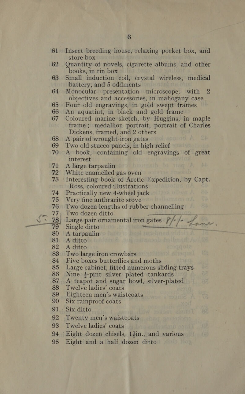 Insect breeding house, relaxing pocket box, and store box Quantity of novels, cigarette albums, and other books, in tin box Small induction coil, crystal wireless, medical battery, and 5 oddments | Monocular presentation microscope, with 2 objectives and accessories, in mahogany case Four old engravings, in gold swept frames An aquatint, in black and gold frame Coloured marine sketch, by Huggins, in maple frame ; medallion portrait, portrait of Charles Dickens, framed, and 2 others A pair of wrought-iron gates Two old stucco panels, in high relief A book, containing old engravings of great interest A large tarpaulin White enamelled gas oven Interesting book of Arctic Expedition, by Capt. Ross, coloured illustrations Practically new 4-wheel jack Very fine anthracite stove Two dozen lengths of rubber te pte Two dozen ditto a Large pair ornamental iron gates 4 /) /- WY Fiat Single ditto _—_—_——— i A tarpaulin A ditto A ditto Two large iron crowbars Five boxes butterflies and moths Large cabinet, fitted numerous sliding trays Nine 3-pint silver plated tankards A teapot and sugar bowl, silver-plated Twelve ladies’ coats Eighteen men’s waistcoats Six rainproof coats Twenty men’s waistcoats Twelve ladies’ coats Eight and a half dae ditto