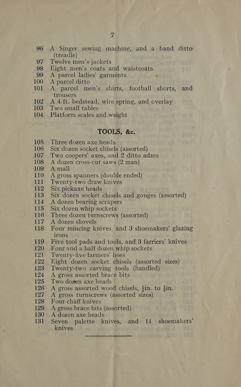 A Singer sewing machine, and a hand ditto (treadle) Twelve men’s jackets Eight men’s coats and waistcoats A parcel ladies’ garments A parcel ditto A parcel men’s shirts, football shorts, and trousers A 4-ft. bedstead, wire spring, and overlay Two small tables Platform scales and weight TOOLS, &amp;c. Three dozen axe heads Six dozen socket chisels (assorted) Two coopers’ axes, and 2 ditto adzes A dozen cross-cut saws (2 man) A mall A gross spanners (double ended) Twenty-two draw knives Six pickaxe heads Six dozen socket chisels and gouges (assorted) A dozen bearing scrapers Six dozen whip sockets Three dozen turnscrews (assorted) A dozen shovels Four mincing knives, and 3 shoemakers’ glazing irons Five tool pads and tools, and 3 farriers’ knives Four and a half dozen whip sockets Twenty-five farmers’ hoes Eight dozen socket chisels (assorted sizes) Twenty-two carving tools (handled) A gross assorted brace bits Two dozen axe heads A gross assorted wood chisels, fin. to #in. A gross turnscrews (assorted sizes) Four chaff knives A gross brace bits (assorted) A dozen axe heads Seven palette knives, and 11 shoemakers’ _ knives: