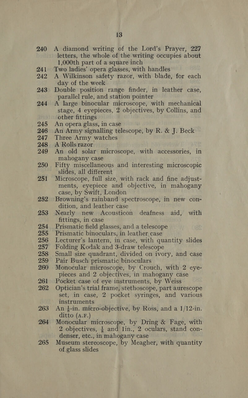 240 241 242 243 244 245 246 247 248 249 250 251 252 253 254 259 256 257 258 259 260 261 262 263 264 265 13 A diamond writing of the Lord’s Prayer, 227 letters, the whole of the writing occupies about 1,000th part of a square inch Two ladies’ opera glasses, with handles A Wilkinson safety razor, with blade, for each day of the week Double position range finder, in leather case, parallel rule, and station pointer A large binocular microscope, with mechanical stage, 4 eyepieces, 2 objectives, by Collins, and other fittings An opera glass, in case An Army signalling telescope, by R. &amp; J. Beck Three Army watches A Rolls razor An old solar microscope, with accessories, in mahogany case Fifty miscellaneous and interesting microscopic slides, all different Microscope, full size, with rack and fine adjust- ments, eyepiece and objective, in mahogany case, by Swift, London Browning’s rainband spectroscope, in new con- dition, and leather case Nearly new Acousticon deafness aid, with fittings, in case Prismatic field glasses, and a telescope Lecturer’s lantern, in case, with quantity slides Folding Kodak and 3-draw telescope Small size quadrant, divided on ivory, and case Pair Busch prismatic binoculars Monocular microscope, by Crouch, with 2 eye- pieces and 2 objectives, in mahogany case Pocket case of eye instruments, by Weiss Optician’s trial frame, stethoscope, part aurescope set, in case, 2 pocket syringes, and various instruments An 4-in. micro-objective, by Ross, and a 1/12-in. ditto (A.F.) Monocular microscope, by Dring &amp; Fage, with 2 objectives, } and lin., 2 oculars, stand con- denser, etc., in mahogany case Museum stereoscope, by Meagher, with quantity of.glass slides