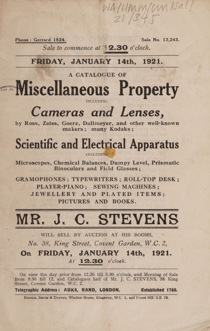 a =&gt; «&lt; Palen Gir 5A A . Phone: Gerrard 1824. Sale No. 13,243. Sale to commence at “'2,.30O o'clock. Fpay. JANUARY 14th, 1921.   A CATALOGUE OF -&gt;Miscellaneous Property INCLUDING Cameras and Lenses, by Ross, Zeiss, Goerz, Dallmeyer, and other well-known makers ; ; many Kodaks ; - Scientific and Electgical Apparatus  INCLUD Microscopes, Chemical Balances, Dumpy Level, Prismatic : Binoculars and Field Glasses; GRAMOPHONES ; TYPEWRITERS ; ROLL-TOP DESK ; PLAYER-PIANO; SEWING MACHINES ; JEWELLERY AND PLATED ITEMS; PICTURES AND BOOKS. MR. J. C. STEVENS WILL SELL BY AUCTION AT. HIS ROOMS, No. 38, King Street, Covent Garden, W.C. 2, On FRIDAY, JANUARY 14th, 1921. At 123.30 0’clock.   On view the day prior from 12.30 till 5.30 o’clock, and. Morning of Sale from 9.30 till 12, and er had of Mr. J. C. STEVENS, 38 King Street, Covent Garden, W.C. 2 Telegraphic Address: AUKS, RAN D, LONDON. Established 1760. RIppDie£, Smita &amp; Durrus, Windsor House, Kingsway, W.C. 2, and Forest Hill, S.E. 28.