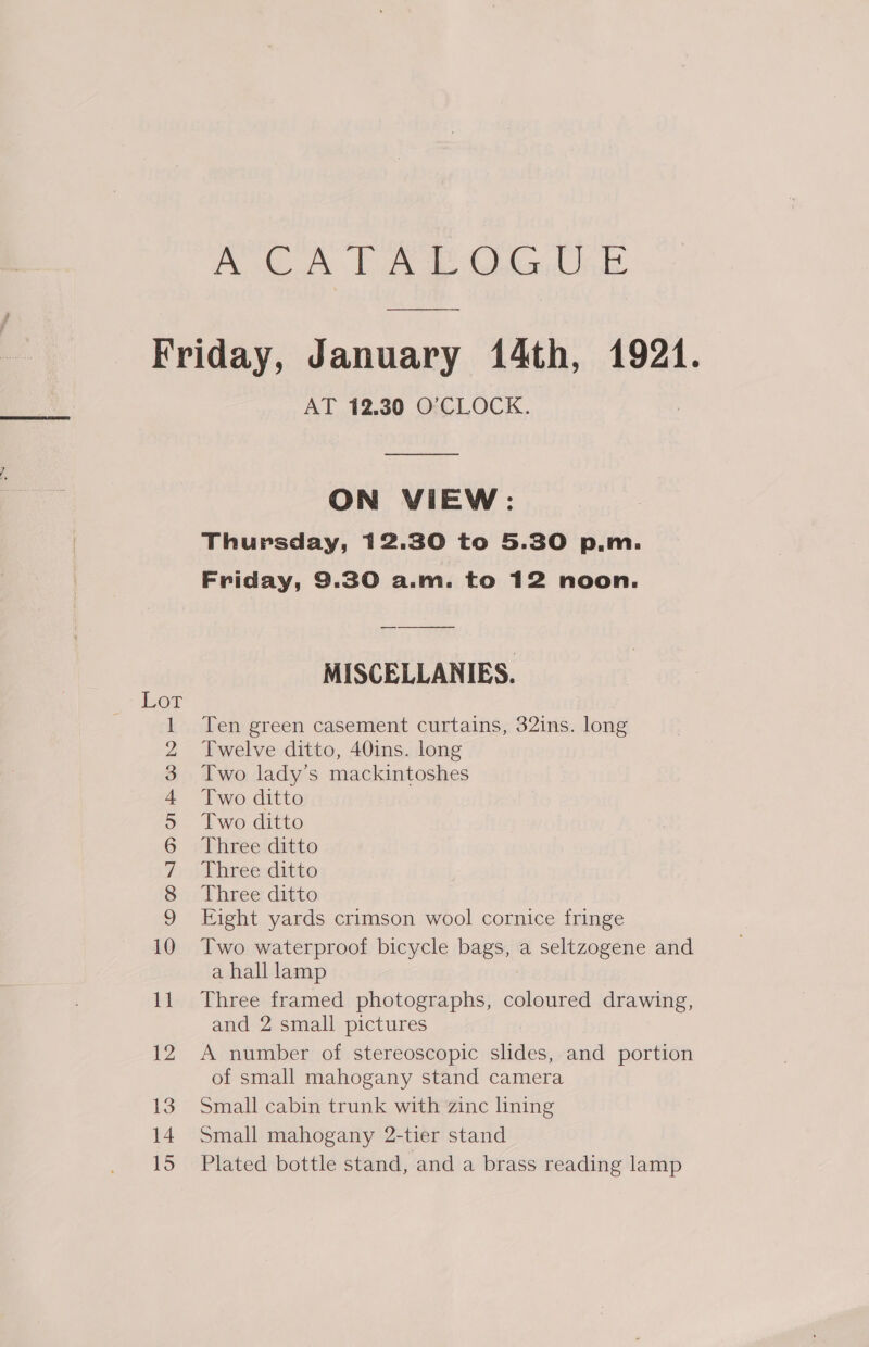 Poe gk ba Cn ae, ey fo 5 CSC OMNOMNFftWON = — 12 13 14 15 AT 12.30 O’CLOCK. ON VIEW: Thursday, 12.30 to 5.30 p.m. Friday, 9.30 a.m. to 12 noon. MISCELLANIES. Ten green casement curtains, 32ins. long Twelve ditto, 40ins. long Two lady’s mackintoshes Two ditto Two ditto Three ditto Three ditto Three ditto Eight yards crimson wool cornice fringe Two waterproof bicycle pages a seltzogene and a hall lamp Three framed photographs, coloured drawing, and 2 small pictures A number of stereoscopic sisal, and portion of small mahogany stand camera Small cabin trunk with zinc lining Small mahogany 2-tier stand Plated bottle stand, and a brass reading lamp