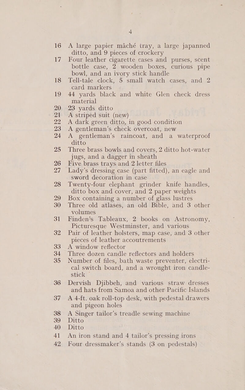 16 17 18 19 20 21 22 23 24 29 26 27 28 29 30 31 32 33 34 395 36 37 38 39 40 4] 42 4 A large papier maché tray, a large japanned ditto, and 9 pieces of crockery Four leather cigarette cases and purses, scent bottle case, 2 wooden boxes, curious pipe bowl, and an ivory stick handle Tell-tale clock, 5 small watch cases, and 2 card markers 44 yards black and white Glen check dress material 23 yards ditto A striped suit (new) A dark green ditto, in good condition A gentleman’s check overcoat, new A gentleman’s raincoat, and a waterproof ditto Three brass bowls and covers, 2 ditto hot-water jugs, and a dagger in sheath Five brass trays and 2 letter files Lady’s dressing case (part fitted), an eagle and sword decoration in case Twenty-four elephant grinder knife handles, ditto box and cover, and 2 paper weights Box containing a number of glass lustres Three old atlases, an old Bible, and 3 other volumes Finden’s Tableaux, 2 books on Astronomy, Picturesque Westminster, and various Pair of leather holsters, map case, and 3 other pieces of leather accoutrements Three dozen candle reflectors and holders Number of files, bath waste preventer, electri- cal switch board, and a wrought iron candle- stick | Dervish Djibbeh, and various straw dresses and hats from Samoa and other Pacific Islands A 4-ft. oak roll-top desk, with pedestal drawers and pigeon holes A Singer tailor’s treadle sewing machine Ditto Ditto An iron stand and 4 tailor’s pressing irons Four dressmaker’s stands (3 on pedestals)