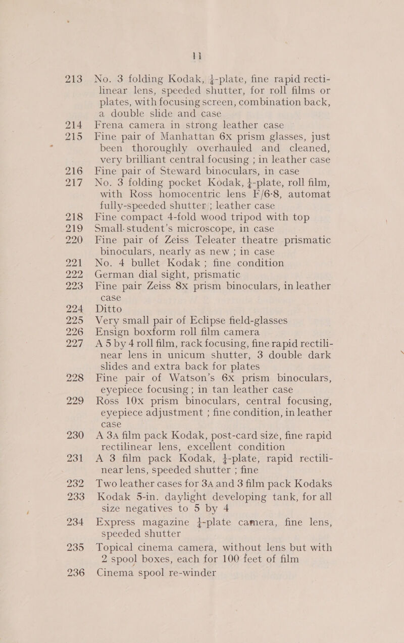 213 214 215 216 217 218 219 220 221 222 223 224 225 226 227 228 229 230 231 232 233 234 2395 236 li No. 3 folding Kodak, j-plate, fine rapid recti- linear lens, speeded shutter, for roll films or plates, with focusing screen, combination back, a double slide and case Frena camera in strong leather case Fine pair of Manhattan 6x prism glasses, just been thoroughly overhauled and cleaned, very brilhant central focusing ; in leather case Fine pair of Steward binoculars, in case No. 3 folding pocket Kodak, 4-plate, roll film, with Ross homocentric lens F/6-8, automat fully-speeded shutter ; leather case Fine compact 4-fold wood tripod with top Small-student’s microscope, in case Fine pair of Zeiss Teleater theatre prismatic binoculars, nearly as new ; in case No. 4 bullet Kodak; fine condition German dial sight, prismatic Fine pair Zeiss 8x prism binoculars, in leather case Ditto Very small pair of Eclipse field-glasses Ensign boxform roll film camera Ad by 4 roll film, rack focusing, fine rapid rectili- near lens in unicum shutter, 3 double dark slides and extra back for plates Fine pair of Watson’s 6x prism binoculars, eyepiece focusing ; in tan leather case Ross 10x prism binoculars, central focusing, eyepiece adjustment ; fine condition, in leather case A 3A film pack Kodak, post-card size, fine rapid rectilinear lens, excellent condition A 3 film pack Kodak, }-plate, rapid rectili- near lens, speeded shutter ; fine Two leather cases for 34 and 3 film pack Kodaks Kodak 5-in. daylight developing tank, for all size negatives to 5 by 4 Express magazine }-plate camera, fine lens, speeded shutter Topical cinema camera, without lens but with 2 spool boxes, each for 100 feet of film Cinema spool re-winder