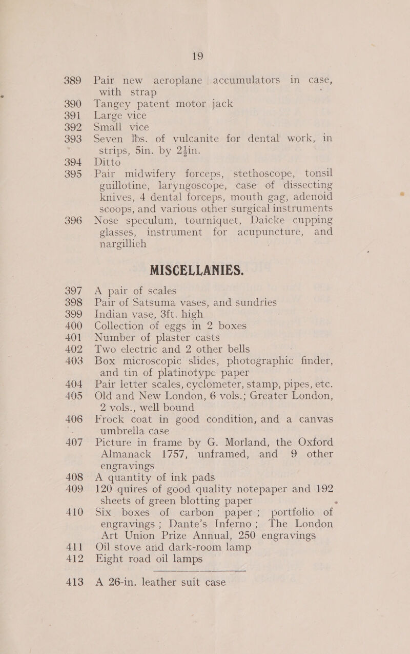 389 390 391 392 393 394 395 396 39] 398 399 400 401 402 403 404 405 406 407 408 409 410 411 412 413 vo Pair new aeroplane accumulators in case, with strap Tangey patent motor jack aree vice Small vice Seven ibs. of vulcanite for dental work, in strips, 5in. by 2$1n. | Ditto Pair midwifery forceps, stethoscope, tonsil guillotine, laryngoscope, case of dissecting knives, 4 dental forceps, mouth gag, adenoid scoops, and various other surgical instruments Nose speculum, tourniquet, Daicke cupping glasses, instrument for acupuncture, and nargillieh MISCELLANIES. A pair of scales Pair of Satsuma vases, and sundries Indian vase, 3ft. high | Collection of eggs in 2 boxes Number of plaster casts Two electric and 2 other bells : Box microscopic slides, photographic finder, and tin of platinotype paper Pair letter scales, cyclometer, stamp, pipes, etc. Old and New London, 6 vols.; Greater London, 2 vols., well bound Frock coat in good condition, and a canvas umbrella case Picture in frame by G. Morland, the Oxford Ahnpanack= 1:757,. tntramed. and? -9 other engravings A quantity of ink pads 120 quires of good quality notepaper and 192 Sheets of green blotting paper . Six boxes of carbon paper; portfolio of engravines Dante’ sz interno; The, London Art Union Prize Annual, 250 engravings Oil stove and dark-room lamp Fight road oil lamps A 26-in. leather suit case