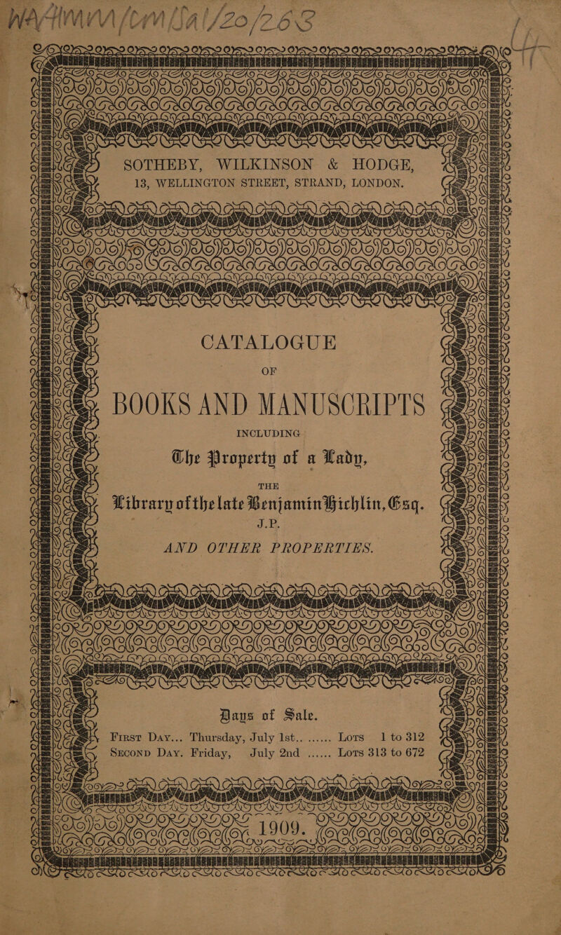 — me hy i—&lt;-€= Tn   SOTHEBY, WILKINSON &amp; ee | um 13, WELLINGTON STREET, STRAND, LONDON.       ove rasa Oe ait: BI OD       CATALOGUE OF BOOKS AND MANUSCRIPTS INCLUDING Gbhe Property of a Lady,   be) BG. AO   a Ley SSS mei Av= a —— . A ey ble pall NTN vk Us ve he   foe         GAN ae ; Wibraryp ofthe late Benjamin Hichlin, Esq. , J.P.  7 ipa Mabasteyel “i    AND OTHER PROPERTIES. Days of Sale. First Day... Thursday, July Ist.. ...... Lots 1 to 312 Seconp Day. Friday, July 2nd ...... Lots 313 to 672        EN) CO.) CEN) AON) CoD) AES) BY YO $ STAT pT ste wy, ni aa ee 1909, . aoa : oe a qa arinieN HRARHREREEAERRD a (anantai ieananiaaans sana Te BY   