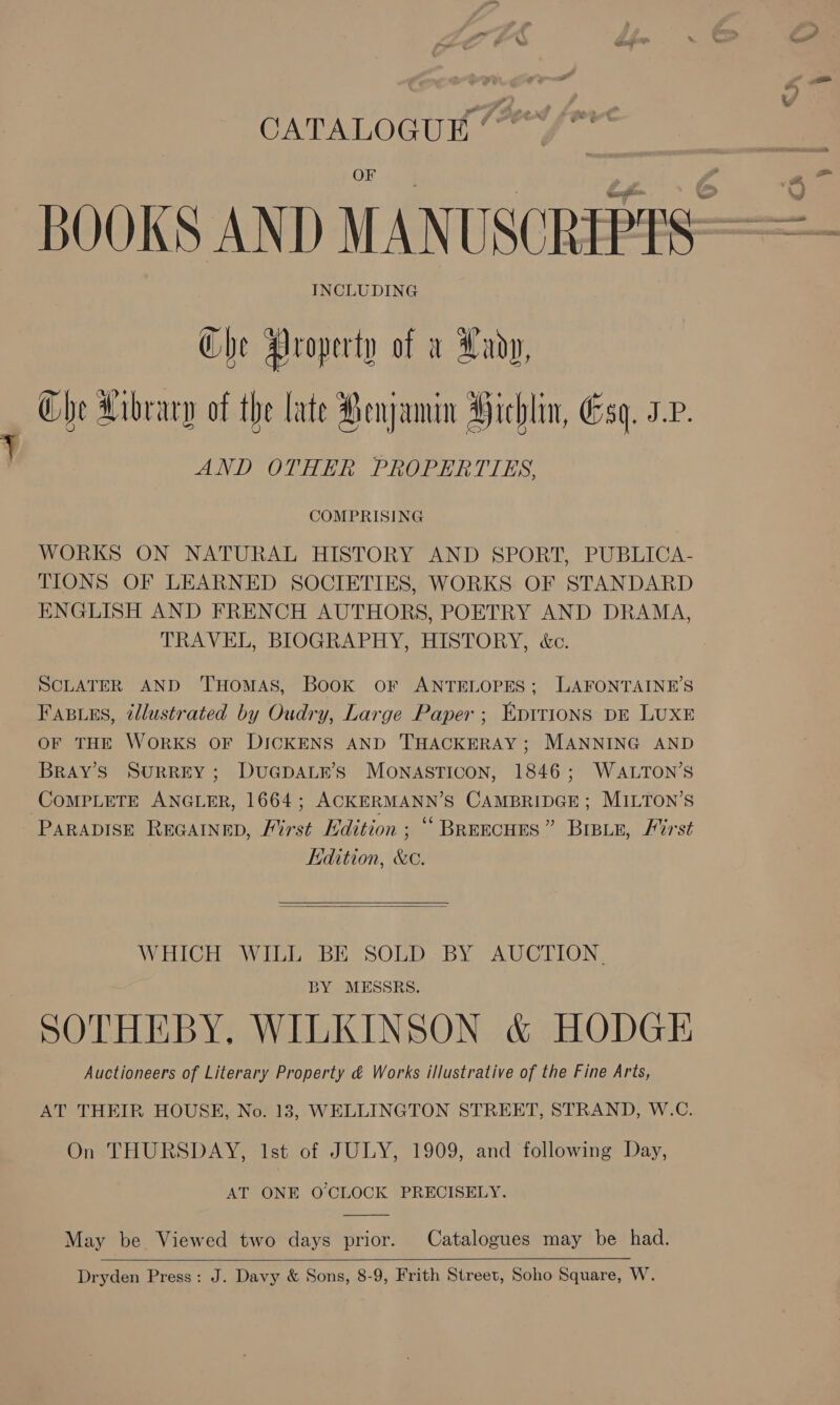 CATALOGUE INCLUDING Che Property of a Xady, Che Library of the late Renjamin Hichlin, Esq. 3.v. ae, AND OTHER PROPERTIES, COMPRISING WORKS ON NATURAL HISTORY AND SPORT, PUBLICA- TIONS OF LEARNED SOCIETIES, WORKS OF STANDARD ENGLISH AND FRENCH AUTHORS, POETRY AND DRAMA, TRAVEL, BIOGRAPHY, HISTORY, &amp;c. SCLATER AND ‘THOMAS, Book oF ANTELOPES; LAFONTAINE’S Fasues, tllustrated by Oudry, Large Paper ; Epttions DE LUXE OF THE WORKS OF DICKENS AND THACKERAY; MANNING AND BRAY’S SURREY; DUGDALE’S MONASTICON, 1846; WALTON’S COMPLETE ANGLER, 1664; ACKERMANN’S CAMBRIDGE; MILTON’S PARADISE REGAINED, Furst Edition ; ‘“ BREECHES ” BIBLE, First Edition, &amp;c.   WHICH WILL BE SOLD BY AUCTION, BY MESSRS. SOTHEBY. WILKINSON &amp; HODGE Auctioneers of Literary Property &amp; Works illustrative of the Fine Arts, AT THEIR HOUSE, No. 13, WELLINGTON STREET, STRAND, W.C. On THURSDAY, lst of JULY, 1909, and following Day, AT ONE O'CLOCK PRECISELY.  May be Viewed two days prior. Catalogues may be had.  Dryden Press: J. Davy &amp; Sons, 8-9, Frith Street, Soho Square, W.