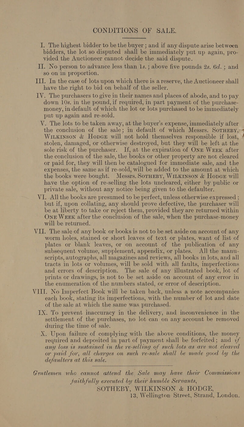 CONDITIONS OF SALE. I. The highest bidder to be the buyer ; and if any dispute arise between bidders, the lot so disputed shall be immediately put up again, pro- vided the Auctioneer cannot decide the said dispute. II. No person to advance less than 1s. ; above five pounds 2s. 6d. ; and sO on in proportion. III. In the case of lots upon which there is a reserve, the Auctioneer shall have the right to bid on behalf of the seller. IV. The purchasers to give in their names and places of abode, and to pay down 10s. in the pound, if required, in part payment of the purchase- money, in default of which the lot or lots purchased to be immediately put up again and re-sold. V. The lots to be taken away, at the buyer’s expense, immediately after Witkinson &amp; HopeGe will not hold themselves responsible if lost, stolen, damaged, or otherwise destroyed, but they will be left at the sole risk of the purchaser. If, at the expiration of ONE WEEK after the conclusion of the sale, the books or other property are not cleared or paid for, they will then be catalogued for immediate sale, and the expenses, the same as if re-sold, will be added to the amount at which the books were bought. Messrs. SorHespy, WILKINSON &amp; HopeGe will have the option of re-selling the lots uncleared, either by public or private sale, without any notice being given to the defaulter. VI. All the books are presumed to be perfect, unless otherwise expressed ; but if, upon collating, any should prove defective, the purchaser will be at liberty to take or reject them, provided they are returned within One WEEK after the conclusion of the sale, when the purchase-money will be returned. VII. The sale of any book or books is not to be set aside on account of any worm holes, stained or short leaves of text or plates, want of list of plates or blank leaves, or on account of the publication of any subsequent volume, supplement, appendix, or plates. AJ] the manu- scripts, autographs, all magazines and reviews, all books in lots, and all tracts in lots or volumes, will be sold with all faults, imperfections and errors of description. The sale of any illustrated book, lot of prints or drawings, is not to be set aside on account of any error in the enumeration of the numbers stated, or error of description. each book, stating its imperfections, with the number of lot and date of the sale at which the same was purchased. IX. 'o prevent inaccuracy in the delivery, and inconvenience in the settlement of the purchases, no lot can on any account be removed during the time of sale. X. Upon failure of complying with the above conditions, the money required and deposited in part of payment shall be forfeited; and ¢f any loss is sustained in the re-selling of such lots as are not cleared or paid for, all charges on such re-sale shall be made good by the defaulters at this sale.  Gentlemen who cannot attend the Sale may have their Commissions faithfully executed by their humble Servants, SOTHEBY, WILKINSON &amp; HODGE, 13, Wellington Street, Strand, London. —= *