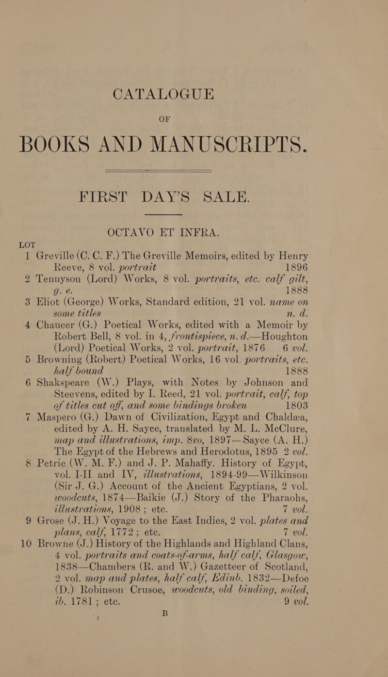 OF LOT 10   PRS DA Yioe SALE. OCTAVO ET INFRA. Greville (C. C. F.) The Greville Memoirs, edited by Henry Reeve, 8 vol. portrait 1896 Tennyson (Lord) Works, 8 vol. portraits, etc. calf gilt, g. @. 1888 Eliot (George) Works, Standard edition, 21 vol. name on some titles n. d. Chaucer (G.) Poetical Works, edited with a Memoir by Robert Bell, 8 vol. in 4, frontispiece, n. d—Houghton (Lord) Poetical Works, 2 vol. portrait, 1876 — 6 vol. Browning (Robert) Poetical Works, 16 vol. portraits, ete. half bound 1888 Shakspeare (W.) Plays, with Notes by Johnson and Steevens, edited by I. Reed, 21 vol. portrait, calf, top of titles cut off, and some bindings broken 1803 Maspero (G.) Dawn of Civilization, Egypt and Chaldea, edited by A. H. Sayce, translated by M. L. McClure, map and illustrations, imp. 8vo, 1897—-Sayce (A. H.) The Egypt of the Hebrews and Herodotus, 1895 2 vol. Petrie (W. M. F.) and J. P. Mahaffy. History of Egypt, vol. I-II and IV, ¢llustrations, 1894-99—Wilkinson (Sir J. G.) Account of the Ancient Egyptians, 2 vol. woodcuts, 1874—Baikie (J.) Story of the Pharaohs,  illustrations, 1908 ; ete. 7 vol. Grose (J. H.) Voyage to the East Indies, 2 vol. plates and plans, calf, 1772; ete. 7 vol. Browne (J.) History of the Highlands and Highland Clans, 4 vol. portraits and coats-of-arms, half calf, Glasgow, 1838—Chambers (R: and W.) Gazetteer of Scotland, 2 vol. map and plates, half calf, Ldinb. 1832—Defoe (D.) Robinson Crusoe, woodcuts, old binding, soiled, ib. 1781; ete. 9 vol. B