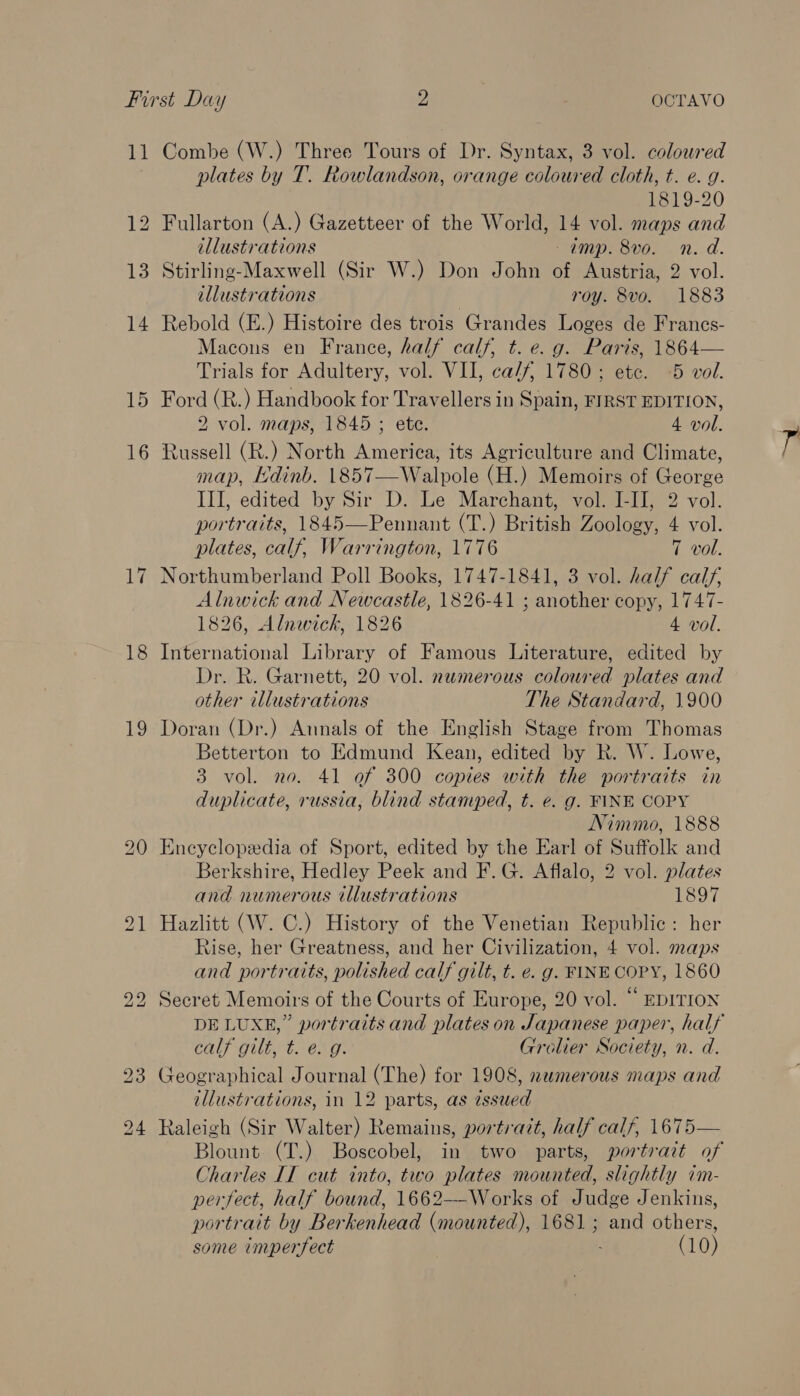 11 Combe (W.) Three Tours of Dr. Syntax, 3 vol. coloured plates by T. Rowlandson, orange coloured cloth, t. e. g. 1819-20 12 Fullarton (A.) Gazetteer of the World, 14 vol. maps and illustrations amp. 8vo. n. d. 13 Stirling-Maxwell (Sir W.) Don John of Austria, 2 vol. illustrations roy. 8vo. 1883 14 Rebold (E.) Histoire des trois Grandes Loges de Francs- Macons en France, half calf, t. e. g. Paris, 1864— Trials for Adultery, vol. VII, ca/f 1780; etc. 5 vol. 15 Ford (R.) Handbook for Travellers in Spain, FIRST EDITION, 2 vol. maps, 1845 ; ete. 4 vol. 16 Russell (R.) North America, its Agriculture and Climate, map, [dinb. 1857—Walpole (H.) Memoirs of George III, edited by Sir D. Le Marchant, vol. I-IJ, 2 vol. portraits, 1845—Pennant (T.) British Zoology, 4 vol. plates, calf, Warrington, 1776 7 vol. 17 Northumberland Poll Books, 1747-1841, 3 vol. half calf, Alnwick and Newcastle, 1826-41 ; another copy, 1747- 1826, Alnwick, 1826 4 vol. 18 International Library of Famous Literature, edited by Dr. R. Garnett, 20 vol. numerous coloured plates and other illustrations The Standard, 1900 19 Doran (Dr.) Annals of the English Stage from Thomas Betterton to Edmund Kean, edited by R. W. Lowe, 3 vol. no. 41 of 300 copies with the portraits in duplicate, russia, blind stamped, t. e. g. FINE COPY Nimmo, 1888 20 Encyclopedia of Sport, edited by the Earl of Suffolk and Berkshire, Hedley Peek and F. G. Aflalo, 2 vol. plates and numerous tllustrations 1897 21 Hazlitt (W. C.) History of the Venetian Republic: her Rise, her Greatness, and her Civilization, 4 vol. maps and portraits, polished calf gilt, t. e. g. FINE COPY, 1860 22 Secret Memoirs of the Courts of Europe, 20 vol. “ EDITION DE LUXE,” portraits and plates on Japanese paper, half Ca DUE te AO. Grolier Society, n. d. 23 Geographical Journal (The) for 1908, numerous maps and illustrations, in 12 parts, as zssued 24 Raleigh (Sir Walter) Remains, portrait, half calf, 1675— Blount (T.) Boscobel, in two parts, portrait of Charles IT cut into, two plates mounted, slightly im- perfect, half bound, 1662——Works of Judge Jenkins, portrait by Berkenhead (mounted), 1681; and others, some imperfect (10)