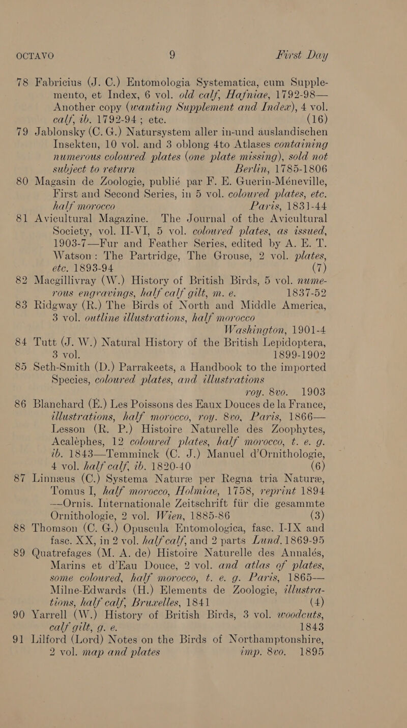 78 19 80 87 88 89 90 91 Fabricius (J. C.) Entomologia Systematica, cum Supple- mento, et Index, 6 vol. old calf, Hafniae, 1792-98— Another copy (wanting Supplement and Index), 4 vol. calf, th. 1792-94 ; ete. (16) Jablonsky (C. G.) Natursystem aller in-und auslandischen Insekten, 10 vol. and 3 oblong 4to Atlases containing numerous coloured plates (one plate missing), sold not subject to return Berlin, 1785-1806 Magasin de Zoologie, publié par F. E. Guerin-Méneville, First and Second Series, in 5 vol. coloured plates, etc. half morocco Paris, 1831-44 Avicultural Magazine. The Journal of the Avicultural Society, vol. II-VI, 5 vol. coloured plates, as issued, 1903-7—Fur and Feather Series, edited by A. E. T. Watson: The Partridge, The Grouse, 2 vol. plates, etc. 1893-94 (7) Macgillivray (W.) History of British Birds, 5 vol. name- rous engravings, half calf gilt, m. e. 1837-52 Ridgway (R.) The Birds of North and Middle America, 3 vol. outline illustrations, half morocco Washington, 1901-4 Tutt (J. W.) Natural History of the British Lepidoptera, 3 vol. 1899-1902 Seth-Smith (D.) Parrakeets, a Handbook to the imported Species, coloured plates, and illustrations roy. 8vo. 1903 Blanchard (E.) Les Poissons des Eaux Douces de la France, illustrations, half morocco, roy. 8vo, Paris, 1866— Lesson (R. P.) Histoire Naturelle des Zoophytes, Acaléphes, 12 coloured plates, half morocco, t. e. g. 7b. 1843—Temminck (C. J.) Manuel d’Ornithologie, 4 vol. half calf, ib. 1820-40 (6) Linneus (C.) Systema Nature per Regna tria Nature, Tomus I, half morocco, Holmiae, 1758, reprint 1894 -—Ornis. Internationale Zeitschrift ftir die gesammte Ornithologie, 2 vol. Wien, 1885-86 i) Thomson (C. G.) Opuscula Entomologica, fase. I-IX and fasc. XX, in 2 vol. halfcalf, and 2 parts Lund. 1869-95 Quatrefages (M. A. de) Histoire Naturelle des Annalés, Marins et d’Eau Douce, 2 vol. and atlas of plates, some coloured, half morocco, t. e. g. Paris, 1865— Milne-Edwards (H.) Elements de Zoologie, ¢lustra- tions, half calf, Bruwelles, 1841 (4) Yarrell (W.) History of British Birds, 3 vol. woodcuts, calf gilt, g. e. 1843 Lilford (Lord) Notes on the Birds of Northamptonshire, 2 vol. map and plates imp. 8vo. 1895
