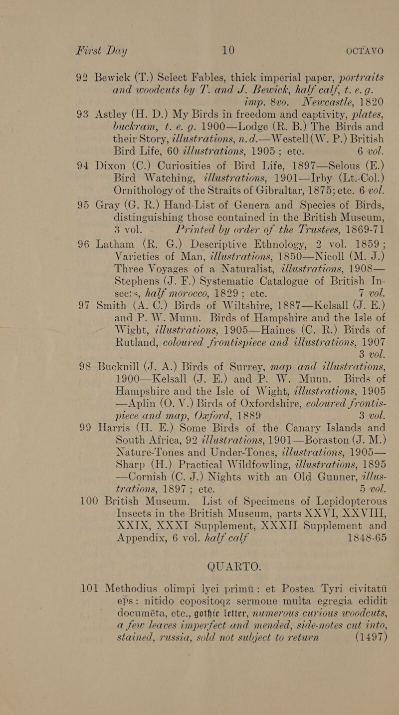 92 Bewick (T.) Select Fables, thick imperial paper, portratts and woodcuts by T. and J. Bewick, half calf, t. e.g. imp. 8vo. Newcastle, 1820 93 Astley (H. D.) My Birds in freedom and captivity, plates, buckram, t. e. g. 1900—Lodge (R. B.) The Birds and their Story, ¢dlustrations, n.d.—Westell(W. P.) British Bird Life, 60 2llustrations, 1905; ete. 6 vol. 94 Dixon (C.) Curiosities of Bird Life, 1897—Selous (E.) Bird Watching, ?@lustrations, 1901—Irby (Lt.-Col.) Ornithology of the Straits of Gibraltar, 1875; ete. 6 vol. 95 Gray (G. R.) Hand-List of Genera and Species of Birds, distinguishing those contained in the British Museum, 3 VOL. Printed by order of the Trustees, 1869-71 96 Latham (R. G.) Descriptive Ethnology, 2 vol. 1859 ; Varieties of Man, 7@Jlustrations, 1850-—Nicoll (M. J.) Three Voyages of a Naturalist, zllustrations, 1908— Stephens (J. F.) Systematic Catalogue of British In- sects, half morocco, 1829 ; etc. 7 vol. 97 Smith (A. C.) Birds of Wiltshire, 1887—Kelsall (J. E.) and P. W. Munn. Birds of Hampshire and the Isle of Wight, 7lustrations, 1905—Haines (C. R.) Birds of Rutland, coloured frontispiece and illustrations, 1907 3 vol. 98 Bucknill (J. A.) Birds of Surrey, map and cllustrations, 1900—Kelsall (J. E.) and P. W. Munn. Birds of Hampshire and the Isle of Wight, 2lustrations, 1905 —Aplin (O. V.) Birds of Oxfordshire, coloured frontis- piece and map, Oxford, 1889 3 vol. 99 Harris (H. E.) Some Birds of the Canary Islands and South Africa, 92 @llustrations, 1901—Boraston (J. M.) Nature-Tones and Under-Tones, 2dlustrations, 1905— Sharp (H.) Practical Wildfowling, @lustrations, 1895 —Cornish (C. J.) Nights with an Old Gunner, @//us- trations, 1897 ; ete. 5 vol. 100 British Museum. List of Specimens of Lepidopterous Insects in the British Museum, parts XX VI, XXVIII, XXIX, XX XI Supplement, XXXII Supplement and Appendix, 6 vol. half calf 1848-65 QUARTO. 101 Methodius olimpi lyci primi: et Postea Tyri civitati eps: nitido copositoqz sermone multa egregia edidit documéta, etc., gothic letter, nemerous curious woodcuts, a few leaves imperfect and mended, side-notes cut into, stained, russia, sold not subject to return (1497)