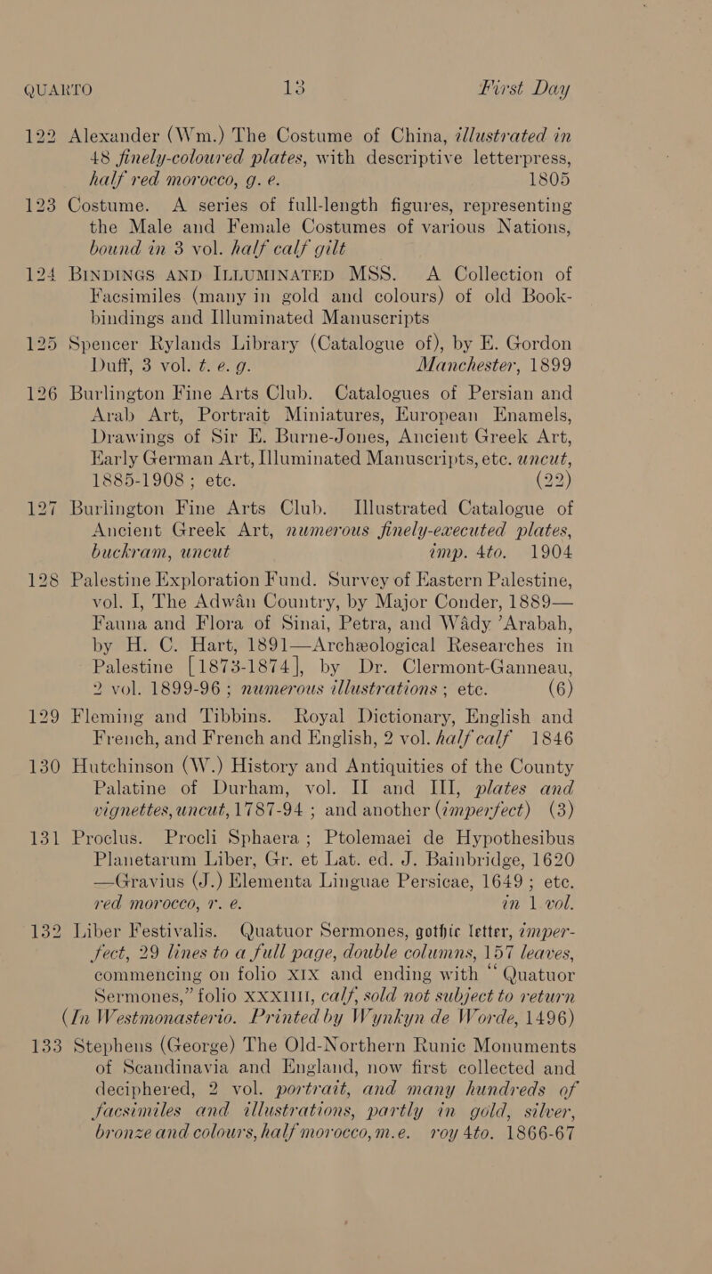 122 Alexander (Wm.) The Costume of China, ¢/lustrated in 48 finely-coloured plates, with descriptive letterpress, half red morocco, g. e. 1805 123 Costume. A series of full-length figures, representing the Male and Female Costumes of various Nations, bound in 3 vol. half calf gilt 124 BINDINGS AND ILLUMINATED MSS. A Collection of Facsimiles (many in gold and colours) of old Book- bindings and Illuminated Manuscripts 125 Spencer Rylands Library (Catalogue of), by E. Gordon Duties voleiterg. Manchester, 1899 126 Burlington Fine Arts Club. Catalogues of Persian and Arab Art, Portrait Miniatures, European Enamels, Drawings of Sir E. Burne-Jones, Ancient Greek Art, Early German Art, [luminated Manuscripts, ete. wncut, 1885-1908 ; ete. (22) 127 Burlington Fine Arts Club. Illustrated Catalogue of Ancient Greek Art, newmerous finely-evecuted plates, buckram, uncut amp. 4to. 1904 128 Palestine Exploration Fund. Survey of Eastern Palestine, vol. I, The Adwan Country, by Major Conder, 1889— Fauna and Flora of Sinai, Petra, and Wady ’Arabah, by H. C. Hart, 1891—Archeological Researches in Palestine [1873-1874], by Dr. Clermont-Ganneau, 2 vol. 1899-96 ; numerous illustrations ; ete. (6) 129 Fleming and Tibbins. Royal Dictionary, English and French, and French and English, 2 vol. ha/fcalf 1846 130 Hutchinson (W.) History and Antiquities of the County Palatine of Durham, vol. II and III, plates and vignettes, uncut, 1787-94 ; and another (¢mperfect) (3) 131 Proclus. Procli Sphaera ; Ptolemaei de Hypothesibus Planetarum Liber, Gr. et Lat. ed. J. Bainbridge, 1620 —Gravius (J.) Elementa Linguae Persicae, 1649 ; ete. ved morocco, r. @. an 1.vol. 132 Liber Festivalis. Quatuor Sermones, gothic letter, ¢mper- fect, 29 lines to a full page, double columns, 157 leaves, commencing on folio xrx and ending with “ Quatuor Sermones,” folio xxxull, calf, sold not subject to return (In Westmonasterio. Printed by Wynkyn de Worde, 1496) 133 Stephens (George) The Old-Northern Runic Monuments of Scandinavia and England, now first collected and deciphered, 2 vol. portrait, and many hundreds of Jacsimiles and illustrations, partly in gold, silver, bronze and colours, half morocco,m.e. roy 4to. 1866-67