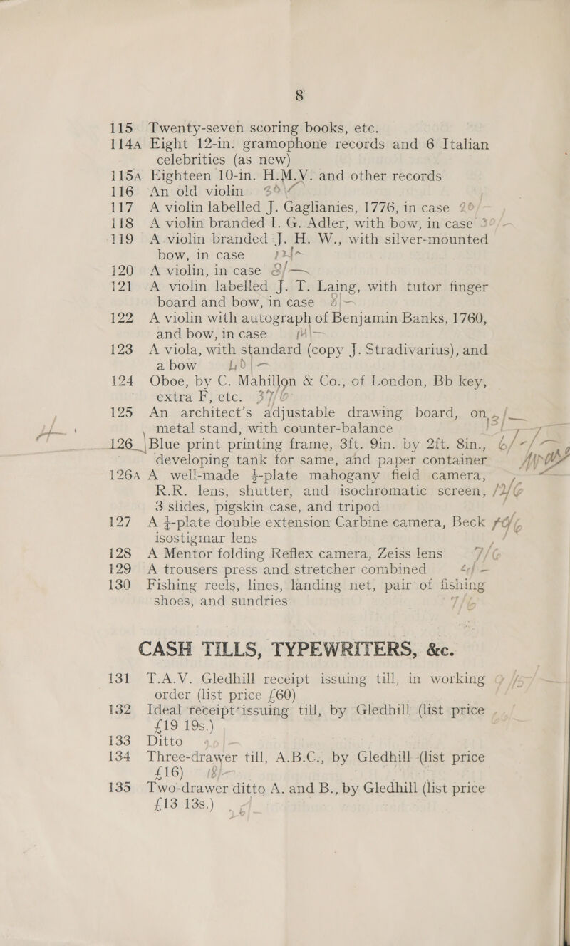 115 Twenty-seven scoring books, etc. 1144 Eight 12-in. gramophone records and 6 Italian celebrities (as new) 115A Eighteen 10-in. H.M.V. and other records 116 An old violin. 3°\7 117. A violin labelled J. Gaglhianies, 1776, in case 2° 118 A violin branded I. G. Adler, with bow, in case 3 119 A-violin branded J. H. W., with silver-mounted bow, in case pur 120 A violin, in case @/—~ 121 .A violin labelled J. T. Laing, with tutor finger board and bow, in case 43/- 122 A violin with autograph of Benjamin Banks, 1760, and bow,incase = {4|~ 123 A viola, with ae (copy J. Stradivarius), and a bow 1,0 124 , Oboe? by C: Mahil}on &amp; Co., of London, Bb key, extra Fj etc: 39/6 125° An architect’s adjustable drawing board, on, 2 /— developing tank for same, and paper container 1264 A well-made 4é-plate mahogany field camera, R.R. lens, shutter, and isochromatic screen, /2 3 slides, pigskin case, and tripod 127 A 4-plate double extension Carbine camera, Beck ro ‘4 isostigmar lens ; 128 A Mentor folding Reflex camera, Zeiss lens /, 129 A trousers press “and stretcher combined ef — 130 Fishing reels, lines, landing net, pair of fishing shoes, and sundries CASH TILLS, TYPEWRITERS, &amp;e. 131 T.A.V. Gledhill receipt issuing till, in working order (list price £60) 132 Ideal receipt‘issuing till, by Gledhill (list price . £19 19s.) 133 Ditto 4 134 Three- drawer till, A.B.C., by Gledhill -(list price £16) (QI. 135 Two- sient ditto A. and B., by Gledhill (list price £13 13s.) 